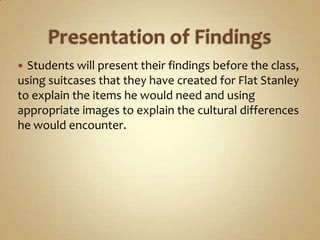  Students will present their findings before the class,
using suitcases that they have created for Flat Stanley
to explain the items he would need and using
appropriate images to explain the cultural differences
he would encounter.
 