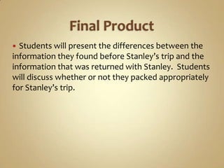  Students will present the differences between the
information they found before Stanley’s trip and the
information that was returned with Stanley. Students
will discuss whether or not they packed appropriately
for Stanley’s trip.
 