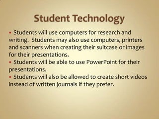  Students will use computers for research and
writing. Students may also use computers, printers
and scanners when creating their suitcase or images
for their presentations.
 Students will be able to use PowerPoint for their
presentations.
 Students will also be allowed to create short videos
instead of written journals if they prefer.
 
