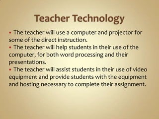  The teacher will use a computer and projector for
some of the direct instruction.
 The teacher will help students in their use of the
computer, for both word processing and their
presentations.
 The teacher will assist students in their use of video
equipment and provide students with the equipment
and hosting necessary to complete their assignment.
 