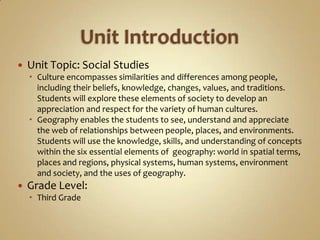    Unit Topic: Social Studies
     Culture encompasses similarities and differences among people,
      including their beliefs, knowledge, changes, values, and traditions.
      Students will explore these elements of society to develop an
      appreciation and respect for the variety of human cultures.
     Geography enables the students to see, understand and appreciate
      the web of relationships between people, places, and environments.
      Students will use the knowledge, skills, and understanding of concepts
      within the six essential elements of geography: world in spatial terms,
      places and regions, physical systems, human systems, environment
      and society, and the uses of geography.
   Grade Level:
     Third Grade
 