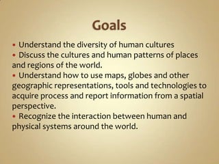  Understand the diversity of human cultures
 Discuss the cultures and human patterns of places
and regions of the world.
 Understand how to use maps, globes and other
geographic representations, tools and technologies to
acquire process and report information from a spatial
perspective.
 Recognize the interaction between human and
physical systems around the world.
 