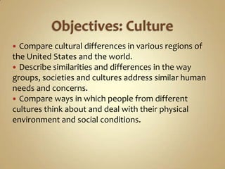  Compare cultural differences in various regions of
the United States and the world.
 Describe similarities and differences in the way
groups, societies and cultures address similar human
needs and concerns.
 Compare ways in which people from different
cultures think about and deal with their physical
environment and social conditions.
 
