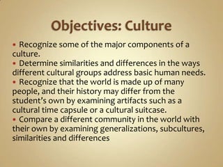  Recognize some of the major components of a
culture.
 Determine similarities and differences in the ways
different cultural groups address basic human needs.
 Recognize that the world is made up of many
people, and their history may differ from the
student’s own by examining artifacts such as a
cultural time capsule or a cultural suitcase.
 Compare a different community in the world with
their own by examining generalizations, subcultures,
similarities and differences
 