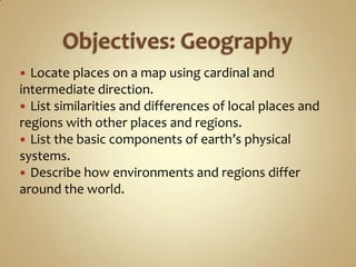  Locate places on a map using cardinal and
intermediate direction.
 List similarities and differences of local places and
regions with other places and regions.
 List the basic components of earth’s physical
systems.
 Describe how environments and regions differ
around the world.
 