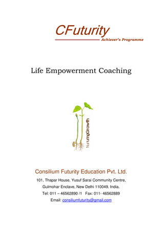 CFuturity                 Achiever’s Programme




Life Empowerment Coaching




 Consilium Futurity Education Pvt. Ltd.
 101, Thapar House, Yusuf Sarai Community Centre,
    Gulmohar Enclave, New Delhi 110049. India.
    Tel: 011 – 46562890 /1 Fax: 011- 46562889
        Email: consiliumfuturity@gmail.com
 