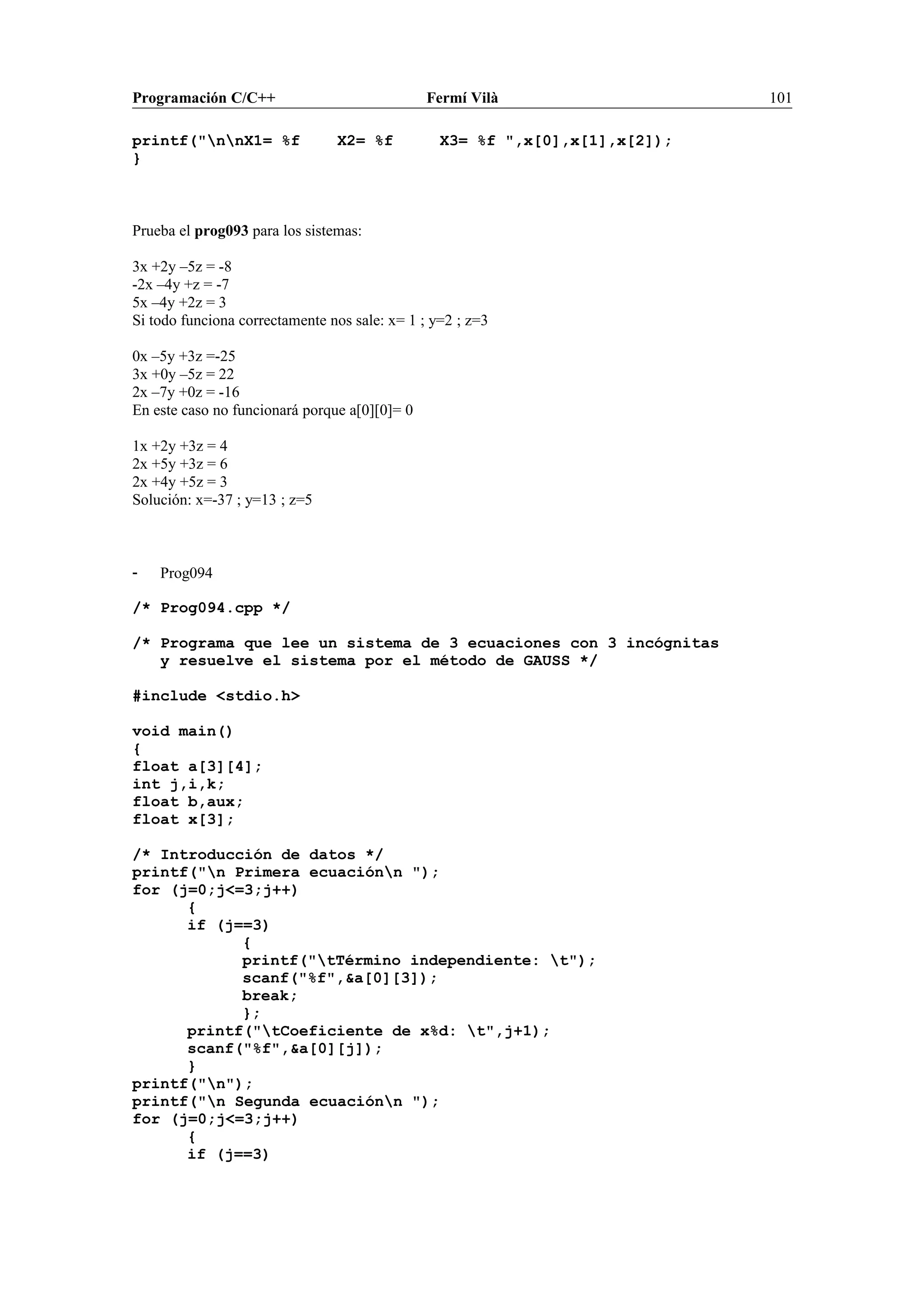 Programación C/C++ Fermí Vilà 101
printf("nnX1= %f X2= %f X3= %f ",x[0],x[1],x[2]);
}
Prueba el prog093 para los sistemas:
3x +2y –5z = -8
-2x –4y +z = -7
5x –4y +2z = 3
Si todo funciona correctamente nos sale: x= 1 ; y=2 ; z=3
0x –5y +3z =-25
3x +0y –5z = 22
2x –7y +0z = -16
En este caso no funcionará porque a[0][0]= 0
1x +2y +3z = 4
2x +5y +3z = 6
2x +4y +5z = 3
Solución: x=-37 ; y=13 ; z=5
- Prog094
/* Prog094.cpp */
/* Programa que lee un sistema de 3 ecuaciones con 3 incógnitas
y resuelve el sistema por el método de GAUSS */
#include <stdio.h>
void main()
{
float a[3][4];
int j,i,k;
float b,aux;
float x[3];
/* Introducción de datos */
printf("n Primera ecuaciónn ");
for (j=0;j<=3;j++)
{
if (j==3)
{
printf("tTérmino independiente: t");
scanf("%f",&a[0][3]);
break;
};
printf("tCoeficiente de x%d: t",j+1);
scanf("%f",&a[0][j]);
}
printf("n");
printf("n Segunda ecuaciónn ");
for (j=0;j<=3;j++)
{
if (j==3)
 