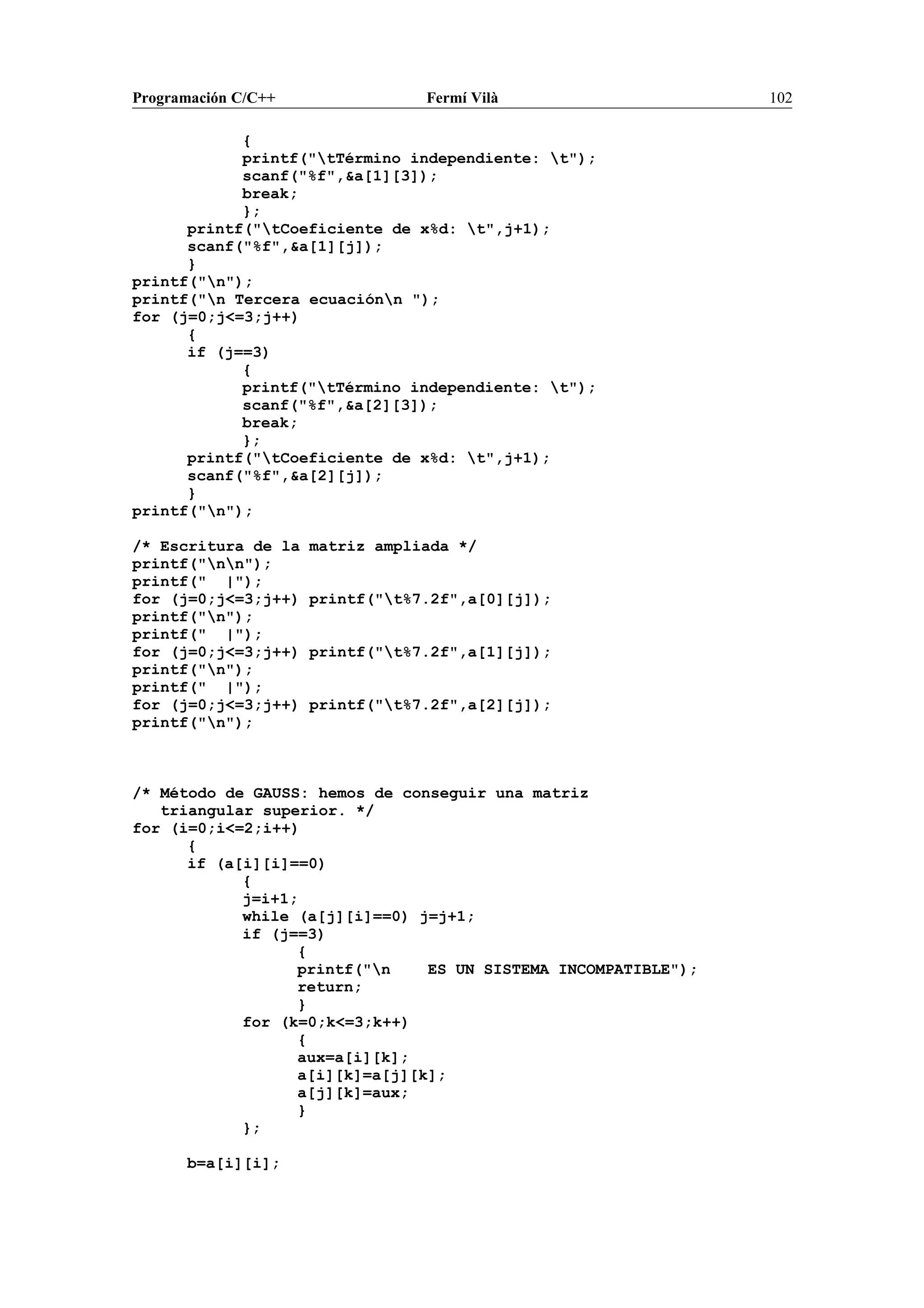 Programación C/C++ Fermí Vilà 102
{
printf("tTérmino independiente: t");
scanf("%f",&a[1][3]);
break;
};
printf("tCoeficiente de x%d: t",j+1);
scanf("%f",&a[1][j]);
}
printf("n");
printf("n Tercera ecuaciónn ");
for (j=0;j<=3;j++)
{
if (j==3)
{
printf("tTérmino independiente: t");
scanf("%f",&a[2][3]);
break;
};
printf("tCoeficiente de x%d: t",j+1);
scanf("%f",&a[2][j]);
}
printf("n");
/* Escritura de la matriz ampliada */
printf("nn");
printf(" |");
for (j=0;j<=3;j++) printf("t%7.2f",a[0][j]);
printf("n");
printf(" |");
for (j=0;j<=3;j++) printf("t%7.2f",a[1][j]);
printf("n");
printf(" |");
for (j=0;j<=3;j++) printf("t%7.2f",a[2][j]);
printf("n");
/* Método de GAUSS: hemos de conseguir una matriz
triangular superior. */
for (i=0;i<=2;i++)
{
if (a[i][i]==0)
{
j=i+1;
while (a[j][i]==0) j=j+1;
if (j==3)
{
printf("n ES UN SISTEMA INCOMPATIBLE");
return;
}
for (k=0;k<=3;k++)
{
aux=a[i][k];
a[i][k]=a[j][k];
a[j][k]=aux;
}
};
b=a[i][i];
 