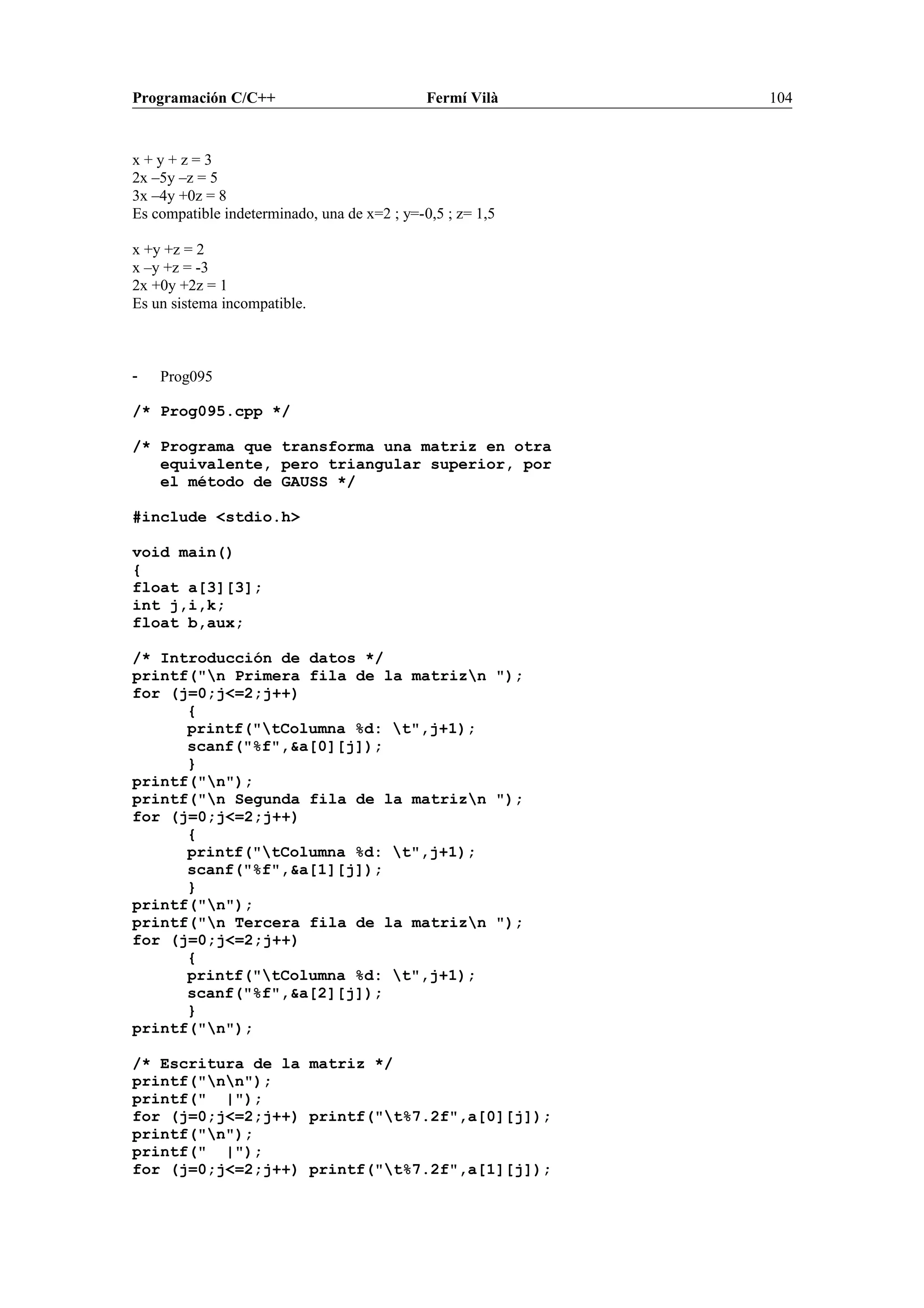 Programación C/C++ Fermí Vilà 104
x + y + z = 3
2x –5y –z = 5
3x –4y +0z = 8
Es compatible indeterminado, una de x=2 ; y=-0,5 ; z= 1,5
x +y +z = 2
x –y +z = -3
2x +0y +2z = 1
Es un sistema incompatible.
- Prog095
/* Prog095.cpp */
/* Programa que transforma una matriz en otra
equivalente, pero triangular superior, por
el método de GAUSS */
#include <stdio.h>
void main()
{
float a[3][3];
int j,i,k;
float b,aux;
/* Introducción de datos */
printf("n Primera fila de la matrizn ");
for (j=0;j<=2;j++)
{
printf("tColumna %d: t",j+1);
scanf("%f",&a[0][j]);
}
printf("n");
printf("n Segunda fila de la matrizn ");
for (j=0;j<=2;j++)
{
printf("tColumna %d: t",j+1);
scanf("%f",&a[1][j]);
}
printf("n");
printf("n Tercera fila de la matrizn ");
for (j=0;j<=2;j++)
{
printf("tColumna %d: t",j+1);
scanf("%f",&a[2][j]);
}
printf("n");
/* Escritura de la matriz */
printf("nn");
printf(" |");
for (j=0;j<=2;j++) printf("t%7.2f",a[0][j]);
printf("n");
printf(" |");
for (j=0;j<=2;j++) printf("t%7.2f",a[1][j]);
 