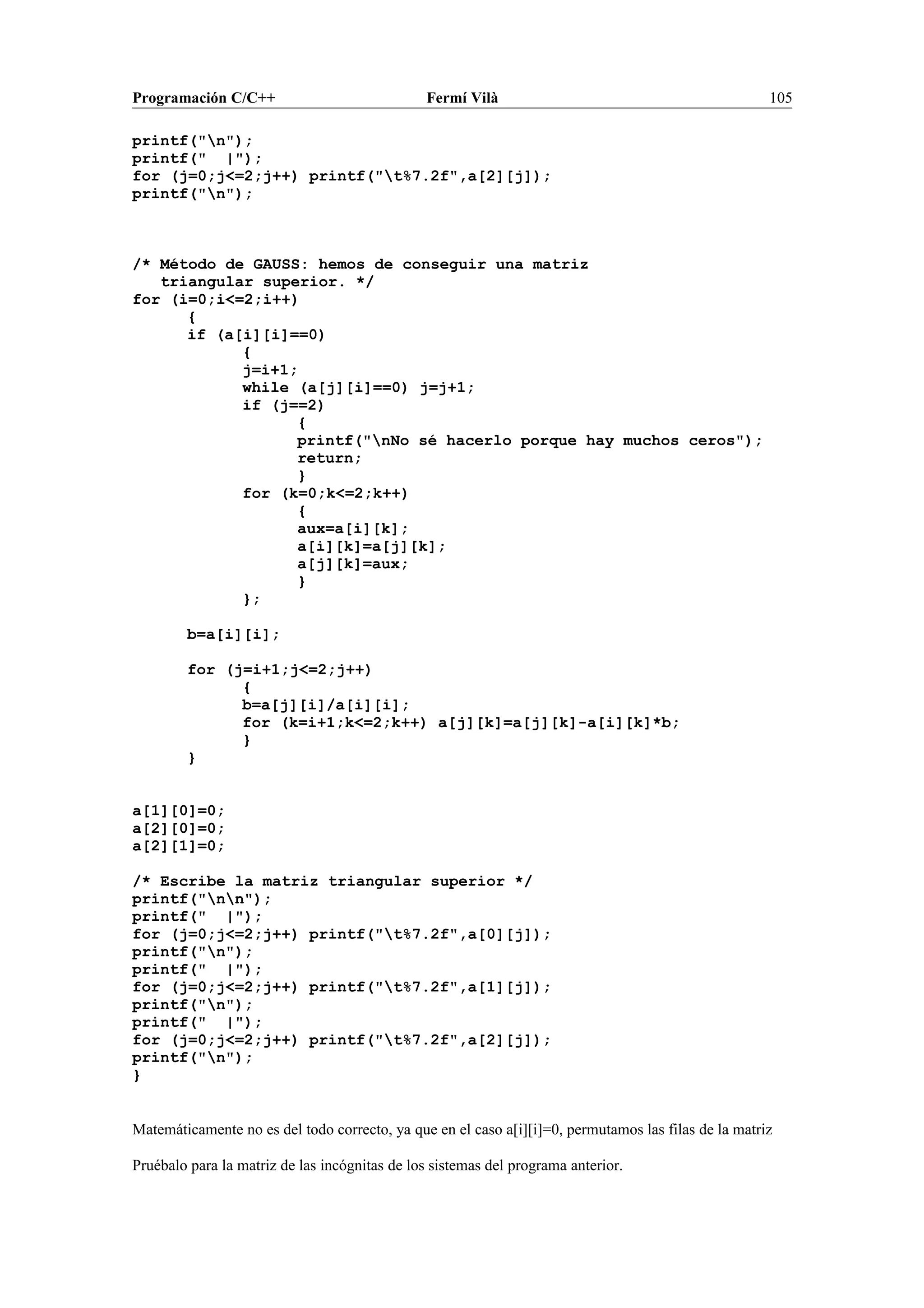 Programación C/C++ Fermí Vilà 105
printf("n");
printf(" |");
for (j=0;j<=2;j++) printf("t%7.2f",a[2][j]);
printf("n");
/* Método de GAUSS: hemos de conseguir una matriz
triangular superior. */
for (i=0;i<=2;i++)
{
if (a[i][i]==0)
{
j=i+1;
while (a[j][i]==0) j=j+1;
if (j==2)
{
printf("nNo sé hacerlo porque hay muchos ceros");
return;
}
for (k=0;k<=2;k++)
{
aux=a[i][k];
a[i][k]=a[j][k];
a[j][k]=aux;
}
};
b=a[i][i];
for (j=i+1;j<=2;j++)
{
b=a[j][i]/a[i][i];
for (k=i+1;k<=2;k++) a[j][k]=a[j][k]-a[i][k]*b;
}
}
a[1][0]=0;
a[2][0]=0;
a[2][1]=0;
/* Escribe la matriz triangular superior */
printf("nn");
printf(" |");
for (j=0;j<=2;j++) printf("t%7.2f",a[0][j]);
printf("n");
printf(" |");
for (j=0;j<=2;j++) printf("t%7.2f",a[1][j]);
printf("n");
printf(" |");
for (j=0;j<=2;j++) printf("t%7.2f",a[2][j]);
printf("n");
}
Matemáticamente no es del todo correcto, ya que en el caso a[i][i]=0, permutamos las filas de la matriz
Pruébalo para la matriz de las incógnitas de los sistemas del programa anterior.
 