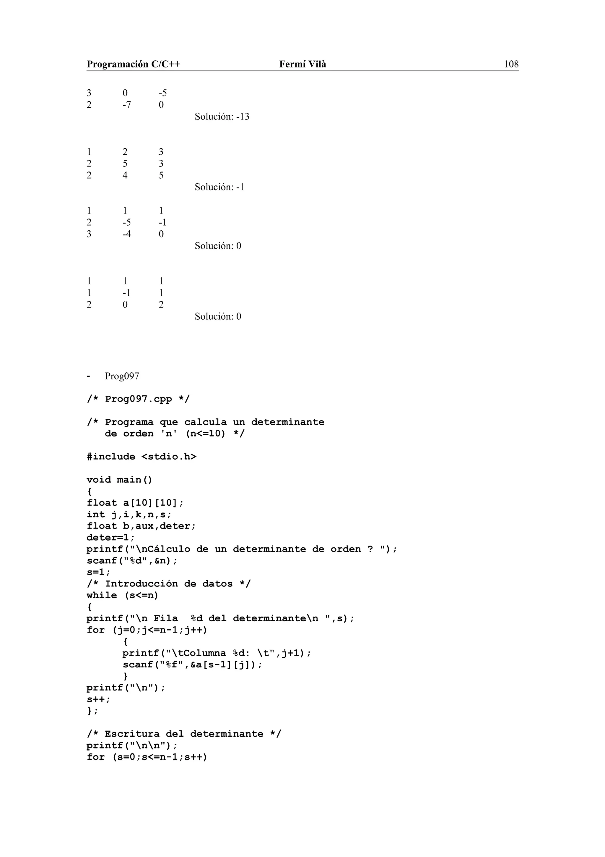 Programación C/C++ Fermí Vilà 108
3 0 -5
2 -7 0
Solución: -13
1 2 3
2 5 3
2 4 5
Solución: -1
1 1 1
2 -5 -1
3 -4 0
Solución: 0
1 1 1
1 -1 1
2 0 2
Solución: 0
- Prog097
/* Prog097.cpp */
/* Programa que calcula un determinante
de orden 'n' (n<=10) */
#include <stdio.h>
void main()
{
float a[10][10];
int j,i,k,n,s;
float b,aux,deter;
deter=1;
printf("nCálculo de un determinante de orden ? ");
scanf("%d",&n);
s=1;
/* Introducción de datos */
while (s<=n)
{
printf("n Fila %d del determinanten ",s);
for (j=0;j<=n-1;j++)
{
printf("tColumna %d: t",j+1);
scanf("%f",&a[s-1][j]);
}
printf("n");
s++;
};
/* Escritura del determinante */
printf("nn");
for (s=0;s<=n-1;s++)
 
