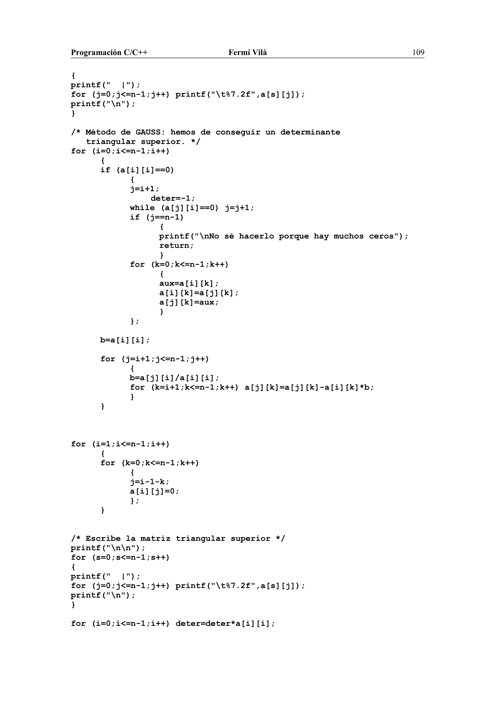 Programación C/C++ Fermí Vilà 109
{
printf(" |");
for (j=0;j<=n-1;j++) printf("t%7.2f",a[s][j]);
printf("n");
}
/* Método de GAUSS: hemos de conseguir un determinante
triangular superior. */
for (i=0;i<=n-1;i++)
{
if (a[i][i]==0)
{
j=i+1;
deter=-1;
while (a[j][i]==0) j=j+1;
if (j==n-1)
{
printf("nNo sé hacerlo porque hay muchos ceros");
return;
}
for (k=0;k<=n-1;k++)
{
aux=a[i][k];
a[i][k]=a[j][k];
a[j][k]=aux;
}
};
b=a[i][i];
for (j=i+1;j<=n-1;j++)
{
b=a[j][i]/a[i][i];
for (k=i+1;k<=n-1;k++) a[j][k]=a[j][k]-a[i][k]*b;
}
}
for (i=1;i<=n-1;i++)
{
for (k=0;k<=n-1;k++)
{
j=i-1-k;
a[i][j]=0;
};
}
/* Escribe la matriz triangular superior */
printf("nn");
for (s=0;s<=n-1;s++)
{
printf(" |");
for (j=0;j<=n-1;j++) printf("t%7.2f",a[s][j]);
printf("n");
}
for (i=0;i<=n-1;i++) deter=deter*a[i][i];
 