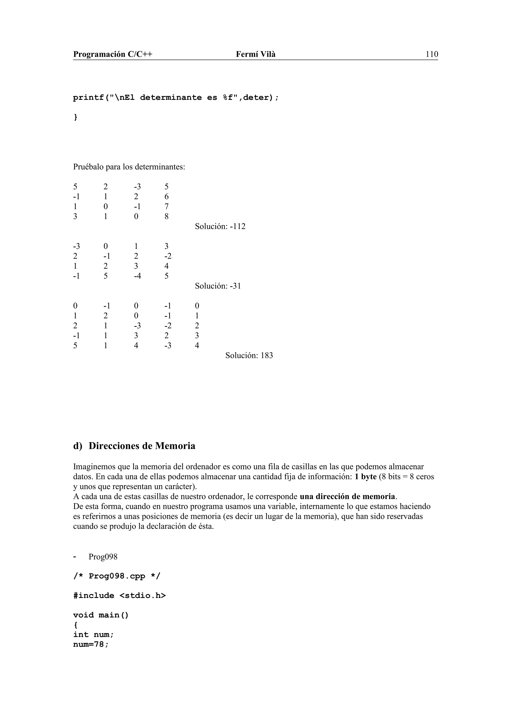 Programación C/C++ Fermí Vilà 110
printf("nEl determinante es %f",deter);
}
Pruébalo para los determinantes:
5 2 -3 5
-1 1 2 6
1 0 -1 7
3 1 0 8
Solución: -112
-3 0 1 3
2 -1 2 -2
1 2 3 4
-1 5 -4 5
Solución: -31
0 -1 0 -1 0
1 2 0 -1 1
2 1 -3 -2 2
-1 1 3 2 3
5 1 4 -3 4
Solución: 183
d) Direcciones de Memoria
Imaginemos que la memoria del ordenador es como una fila de casillas en las que podemos almacenar
datos. En cada una de ellas podemos almacenar una cantidad fija de información: 1 byte (8 bits = 8 ceros
y unos que representan un carácter).
A cada una de estas casillas de nuestro ordenador, le corresponde una dirección de memoria.
De esta forma, cuando en nuestro programa usamos una variable, internamente lo que estamos haciendo
es referirnos a unas posiciones de memoria (es decir un lugar de la memoria), que han sido reservadas
cuando se produjo la declaración de ésta.
- Prog098
/* Prog098.cpp */
#include <stdio.h>
void main()
{
int num;
num=78;
 