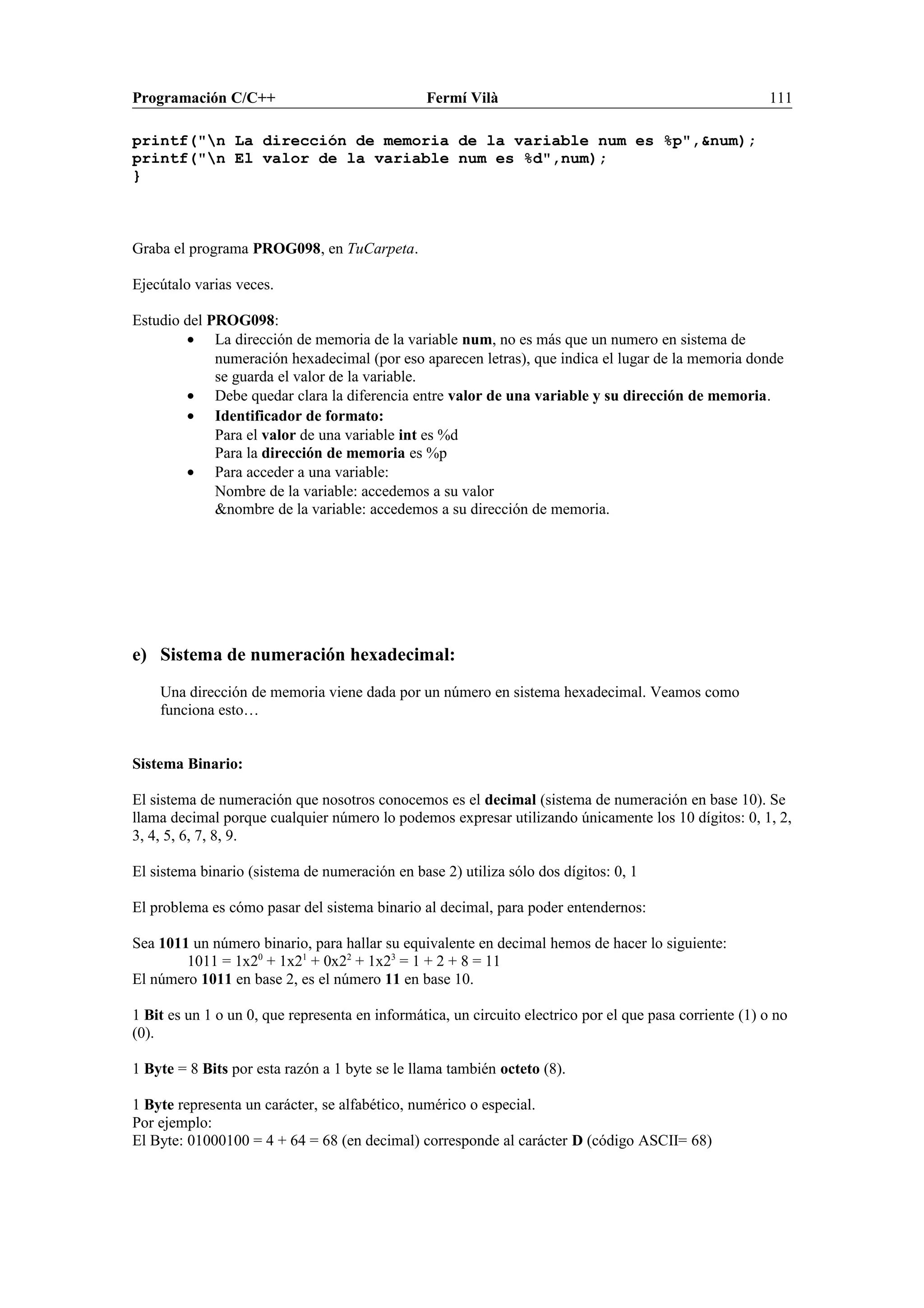 Programación C/C++ Fermí Vilà 111
printf("n La dirección de memoria de la variable num es %p",&num);
printf("n El valor de la variable num es %d",num);
}
Graba el programa PROG098, en TuCarpeta.
Ejecútalo varias veces.
Estudio del PROG098:
• La dirección de memoria de la variable num, no es más que un numero en sistema de
numeración hexadecimal (por eso aparecen letras), que indica el lugar de la memoria donde
se guarda el valor de la variable.
• Debe quedar clara la diferencia entre valor de una variable y su dirección de memoria.
• Identificador de formato:
Para el valor de una variable int es %d
Para la dirección de memoria es %p
• Para acceder a una variable:
Nombre de la variable: accedemos a su valor
&nombre de la variable: accedemos a su dirección de memoria.
e) Sistema de numeración hexadecimal:
Una dirección de memoria viene dada por un número en sistema hexadecimal. Veamos como
funciona esto…
Sistema Binario:
El sistema de numeración que nosotros conocemos es el decimal (sistema de numeración en base 10). Se
llama decimal porque cualquier número lo podemos expresar utilizando únicamente los 10 dígitos: 0, 1, 2,
3, 4, 5, 6, 7, 8, 9.
El sistema binario (sistema de numeración en base 2) utiliza sólo dos dígitos: 0, 1
El problema es cómo pasar del sistema binario al decimal, para poder entendernos:
Sea 1011 un número binario, para hallar su equivalente en decimal hemos de hacer lo siguiente:
1011 = 1x20
+ 1x21
+ 0x22
+ 1x23
= 1 + 2 + 8 = 11
El número 1011 en base 2, es el número 11 en base 10.
1 Bit es un 1 o un 0, que representa en informática, un circuito electrico por el que pasa corriente (1) o no
(0).
1 Byte = 8 Bits por esta razón a 1 byte se le llama también octeto (8).
1 Byte representa un carácter, se alfabético, numérico o especial.
Por ejemplo:
El Byte: 01000100 = 4 + 64 = 68 (en decimal) corresponde al carácter D (código ASCII= 68)
 