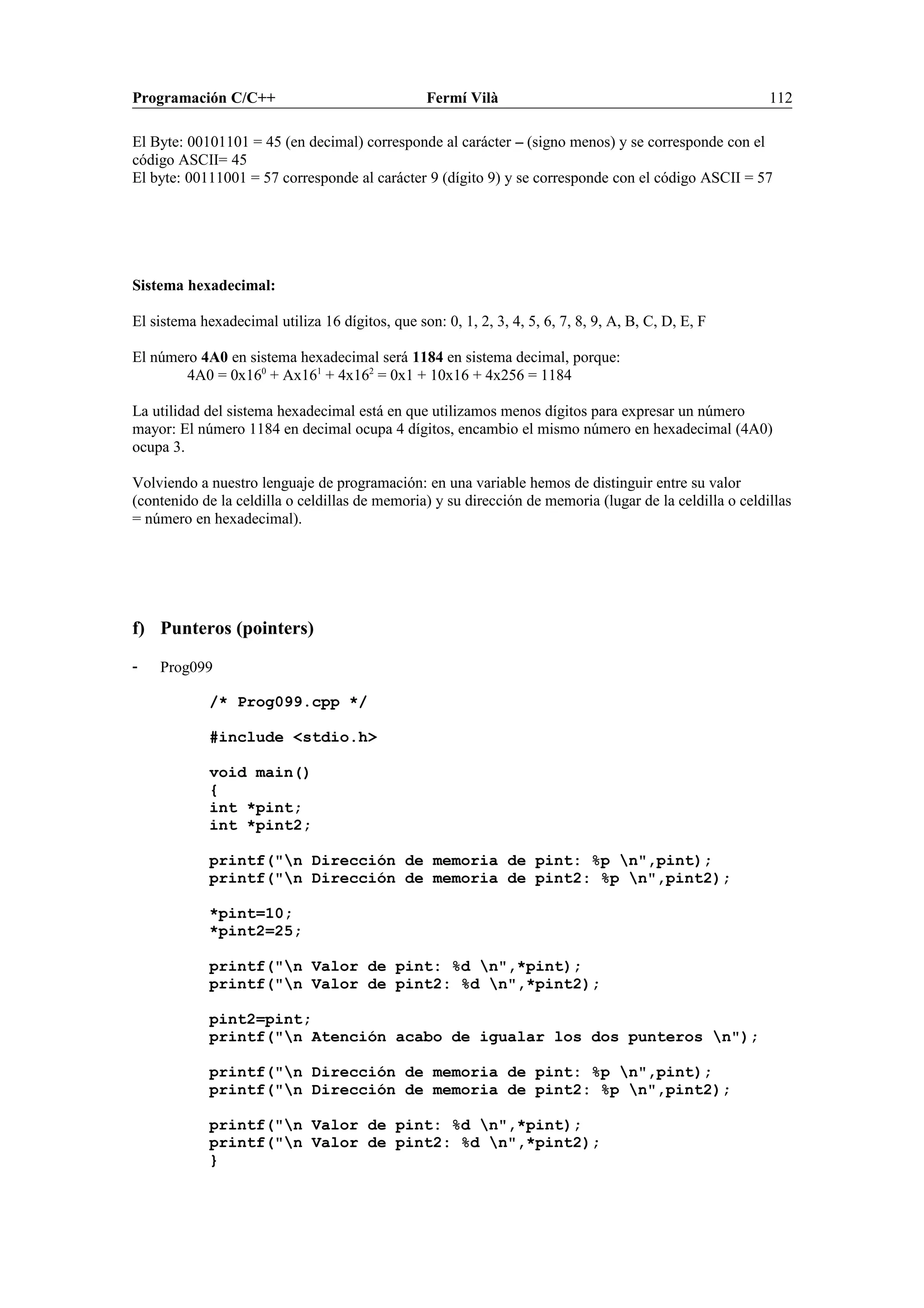 Programación C/C++ Fermí Vilà 112
El Byte: 00101101 = 45 (en decimal) corresponde al carácter – (signo menos) y se corresponde con el
código ASCII= 45
El byte: 00111001 = 57 corresponde al carácter 9 (dígito 9) y se corresponde con el código ASCII = 57
Sistema hexadecimal:
El sistema hexadecimal utiliza 16 dígitos, que son: 0, 1, 2, 3, 4, 5, 6, 7, 8, 9, A, B, C, D, E, F
El número 4A0 en sistema hexadecimal será 1184 en sistema decimal, porque:
4A0 = 0x160
+ Ax161
+ 4x162
= 0x1 + 10x16 + 4x256 = 1184
La utilidad del sistema hexadecimal está en que utilizamos menos dígitos para expresar un número
mayor: El número 1184 en decimal ocupa 4 dígitos, encambio el mismo número en hexadecimal (4A0)
ocupa 3.
Volviendo a nuestro lenguaje de programación: en una variable hemos de distinguir entre su valor
(contenido de la celdilla o celdillas de memoria) y su dirección de memoria (lugar de la celdilla o celdillas
= número en hexadecimal).
f) Punteros (pointers)
- Prog099
/* Prog099.cpp */
#include <stdio.h>
void main()
{
int *pint;
int *pint2;
printf("n Dirección de memoria de pint: %p n",pint);
printf("n Dirección de memoria de pint2: %p n",pint2);
*pint=10;
*pint2=25;
printf("n Valor de pint: %d n",*pint);
printf("n Valor de pint2: %d n",*pint2);
pint2=pint;
printf("n Atención acabo de igualar los dos punteros n");
printf("n Dirección de memoria de pint: %p n",pint);
printf("n Dirección de memoria de pint2: %p n",pint2);
printf("n Valor de pint: %d n",*pint);
printf("n Valor de pint2: %d n",*pint2);
}
 