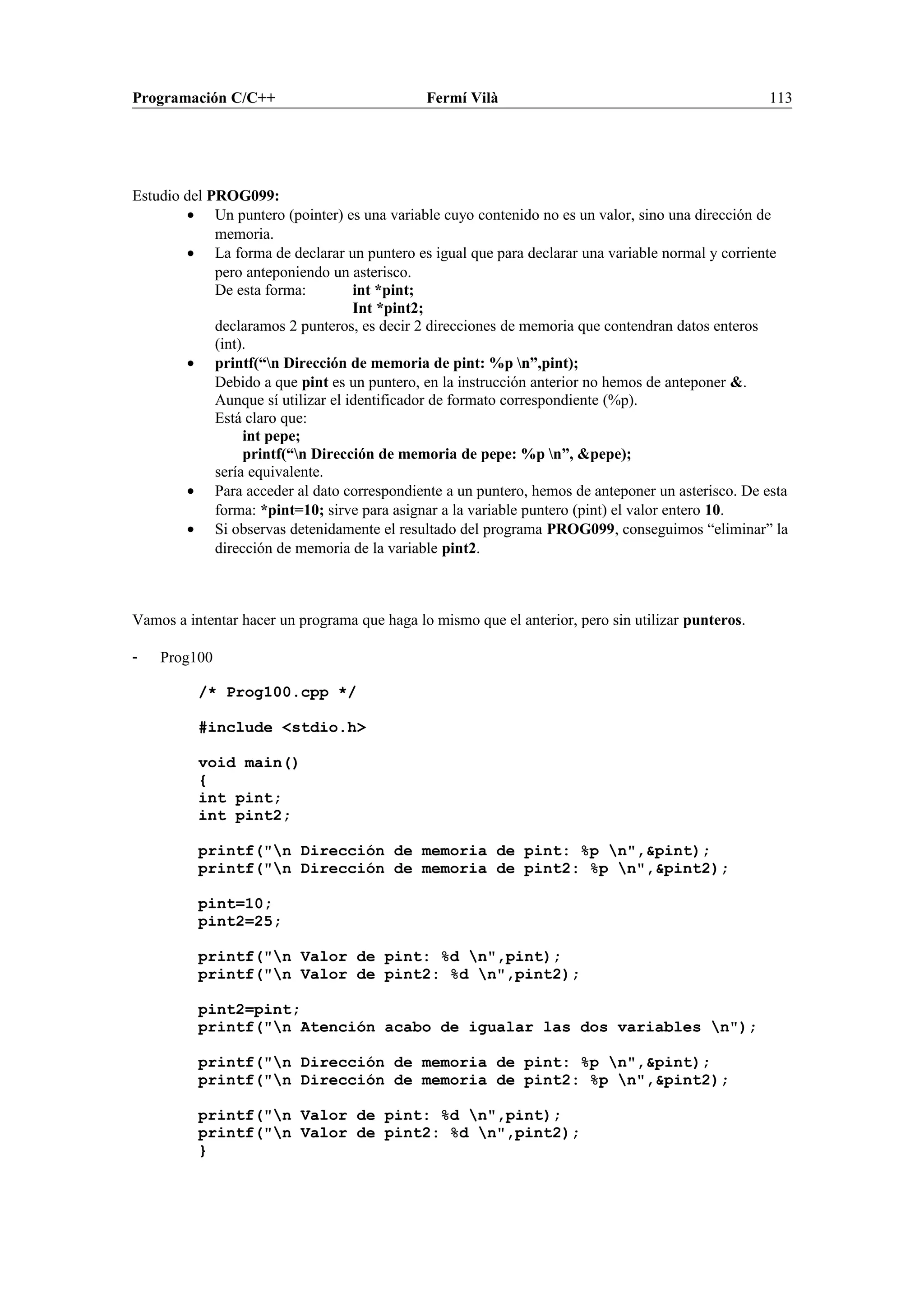 Programación C/C++ Fermí Vilà 113
Estudio del PROG099:
• Un puntero (pointer) es una variable cuyo contenido no es un valor, sino una dirección de
memoria.
• La forma de declarar un puntero es igual que para declarar una variable normal y corriente
pero anteponiendo un asterisco.
De esta forma: int *pint;
Int *pint2;
declaramos 2 punteros, es decir 2 direcciones de memoria que contendran datos enteros
(int).
• printf(“n Dirección de memoria de pint: %p n”,pint);
Debido a que pint es un puntero, en la instrucción anterior no hemos de anteponer &.
Aunque sí utilizar el identificador de formato correspondiente (%p).
Está claro que:
int pepe;
printf(“n Dirección de memoria de pepe: %p n”, &pepe);
sería equivalente.
• Para acceder al dato correspondiente a un puntero, hemos de anteponer un asterisco. De esta
forma: *pint=10; sirve para asignar a la variable puntero (pint) el valor entero 10.
• Si observas detenidamente el resultado del programa PROG099, conseguimos “eliminar” la
dirección de memoria de la variable pint2.
Vamos a intentar hacer un programa que haga lo mismo que el anterior, pero sin utilizar punteros.
- Prog100
/* Prog100.cpp */
#include <stdio.h>
void main()
{
int pint;
int pint2;
printf("n Dirección de memoria de pint: %p n",&pint);
printf("n Dirección de memoria de pint2: %p n",&pint2);
pint=10;
pint2=25;
printf("n Valor de pint: %d n",pint);
printf("n Valor de pint2: %d n",pint2);
pint2=pint;
printf("n Atención acabo de igualar las dos variables n");
printf("n Dirección de memoria de pint: %p n",&pint);
printf("n Dirección de memoria de pint2: %p n",&pint2);
printf("n Valor de pint: %d n",pint);
printf("n Valor de pint2: %d n",pint2);
}
 