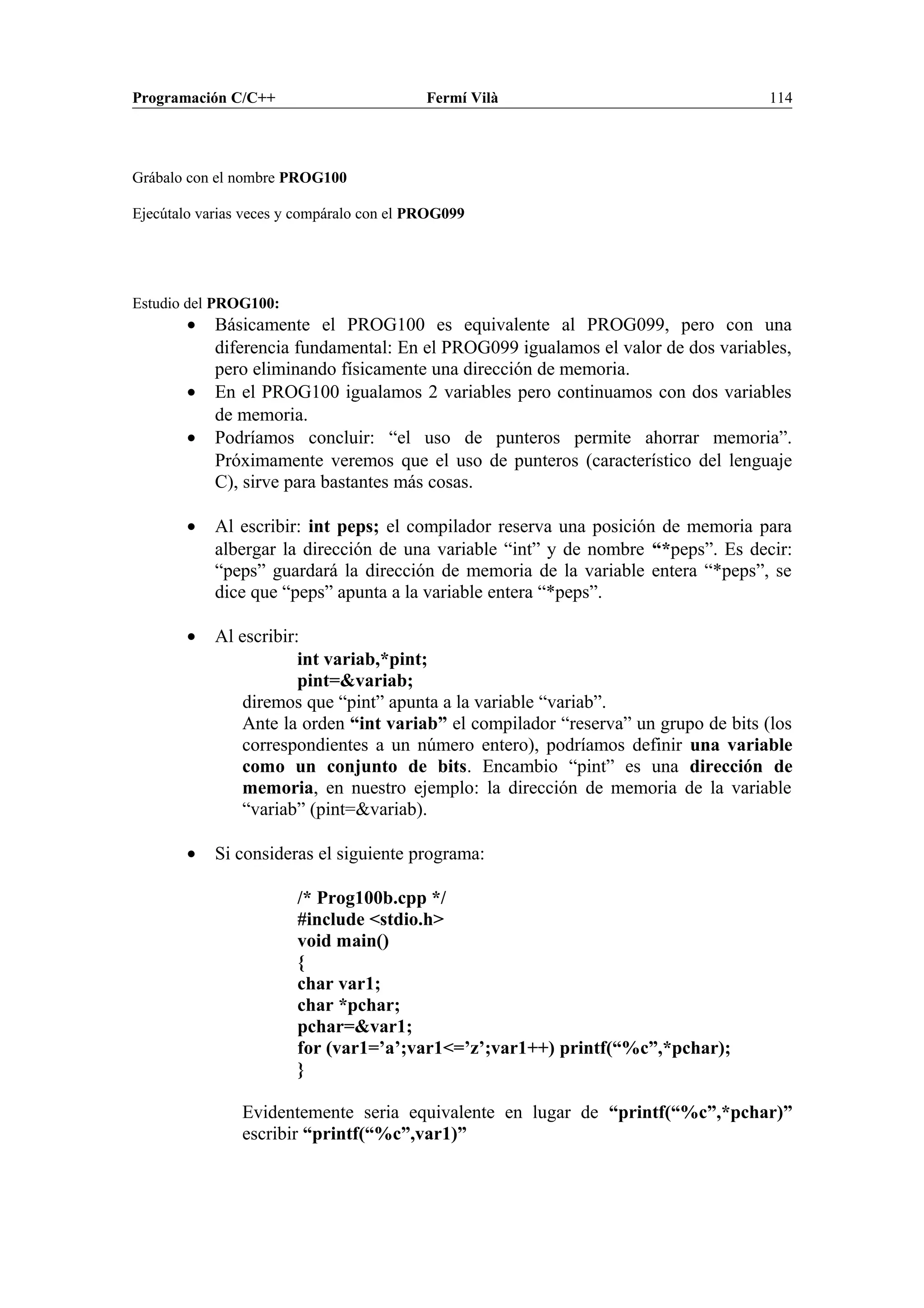 Programación C/C++ Fermí Vilà 114
Grábalo con el nombre PROG100
Ejecútalo varias veces y compáralo con el PROG099
Estudio del PROG100:
• Básicamente el PROG100 es equivalente al PROG099, pero con una
diferencia fundamental: En el PROG099 igualamos el valor de dos variables,
pero eliminando físicamente una dirección de memoria.
• En el PROG100 igualamos 2 variables pero continuamos con dos variables
de memoria.
• Podríamos concluir: “el uso de punteros permite ahorrar memoria”.
Próximamente veremos que el uso de punteros (característico del lenguaje
C), sirve para bastantes más cosas.
• Al escribir: int peps; el compilador reserva una posición de memoria para
albergar la dirección de una variable “int” y de nombre “*peps”. Es decir:
“peps” guardará la dirección de memoria de la variable entera “*peps”, se
dice que “peps” apunta a la variable entera “*peps”.
• Al escribir:
int variab,*pint;
pint=&variab;
diremos que “pint” apunta a la variable “variab”.
Ante la orden “int variab” el compilador “reserva” un grupo de bits (los
correspondientes a un número entero), podríamos definir una variable
como un conjunto de bits. Encambio “pint” es una dirección de
memoria, en nuestro ejemplo: la dirección de memoria de la variable
“variab” (pint=&variab).
• Si consideras el siguiente programa:
/* Prog100b.cpp */
#include <stdio.h>
void main()
{
char var1;
char *pchar;
pchar=&var1;
for (var1=’a’;var1<=’z’;var1++) printf(“%c”,*pchar);
}
Evidentemente seria equivalente en lugar de “printf(“%c”,*pchar)”
escribir “printf(“%c”,var1)”
 