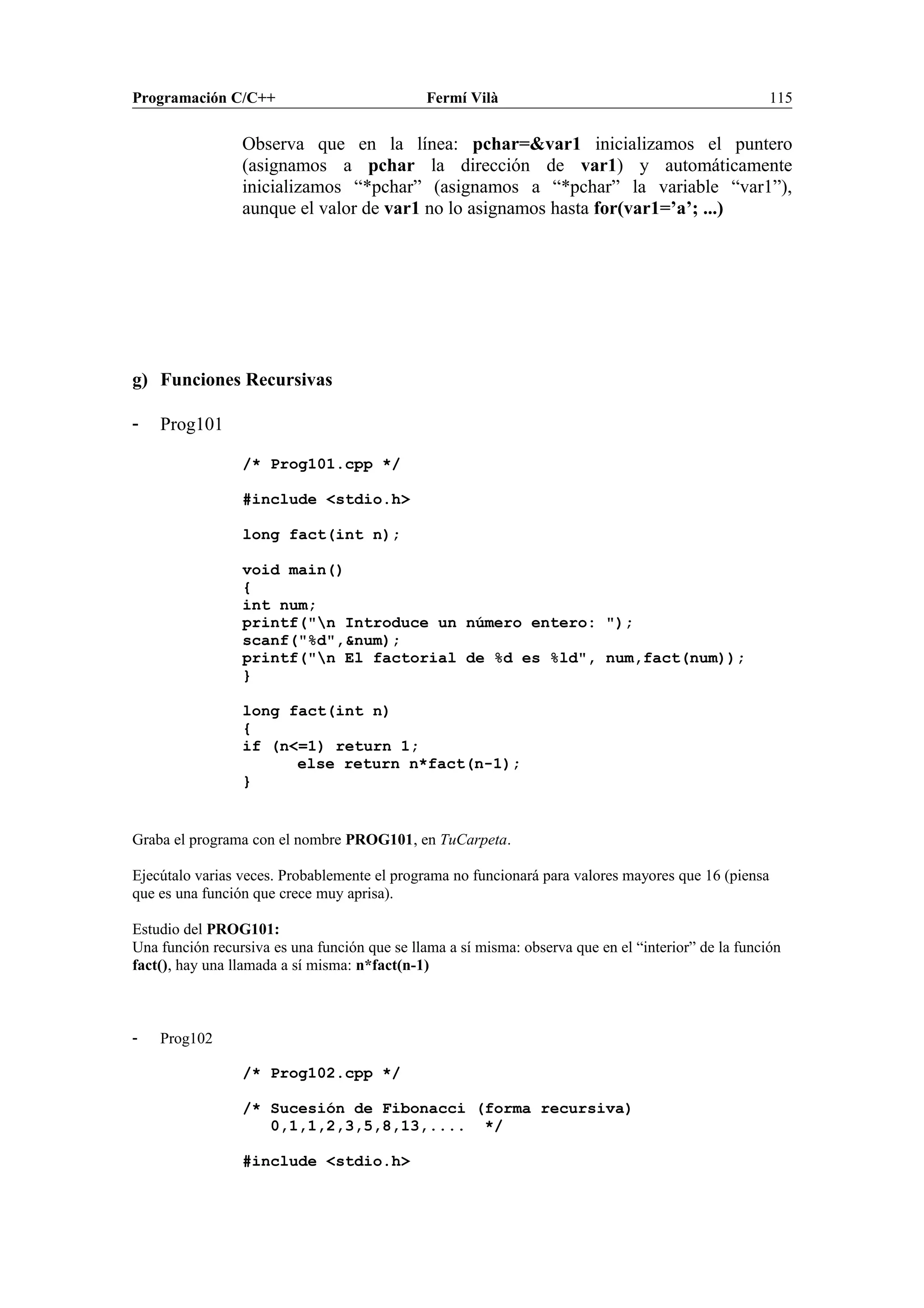 Programación C/C++ Fermí Vilà 115
Observa que en la línea: pchar=&var1 inicializamos el puntero
(asignamos a pchar la dirección de var1) y automáticamente
inicializamos “*pchar” (asignamos a “*pchar” la variable “var1”),
aunque el valor de var1 no lo asignamos hasta for(var1=’a’; ...)
g) Funciones Recursivas
- Prog101
/* Prog101.cpp */
#include <stdio.h>
long fact(int n);
void main()
{
int num;
printf("n Introduce un número entero: ");
scanf("%d",&num);
printf("n El factorial de %d es %ld", num,fact(num));
}
long fact(int n)
{
if (n<=1) return 1;
else return n*fact(n-1);
}
Graba el programa con el nombre PROG101, en TuCarpeta.
Ejecútalo varias veces. Probablemente el programa no funcionará para valores mayores que 16 (piensa
que es una función que crece muy aprisa).
Estudio del PROG101:
Una función recursiva es una función que se llama a sí misma: observa que en el “interior” de la función
fact(), hay una llamada a sí misma: n*fact(n-1)
- Prog102
/* Prog102.cpp */
/* Sucesión de Fibonacci (forma recursiva)
0,1,1,2,3,5,8,13,.... */
#include <stdio.h>
 