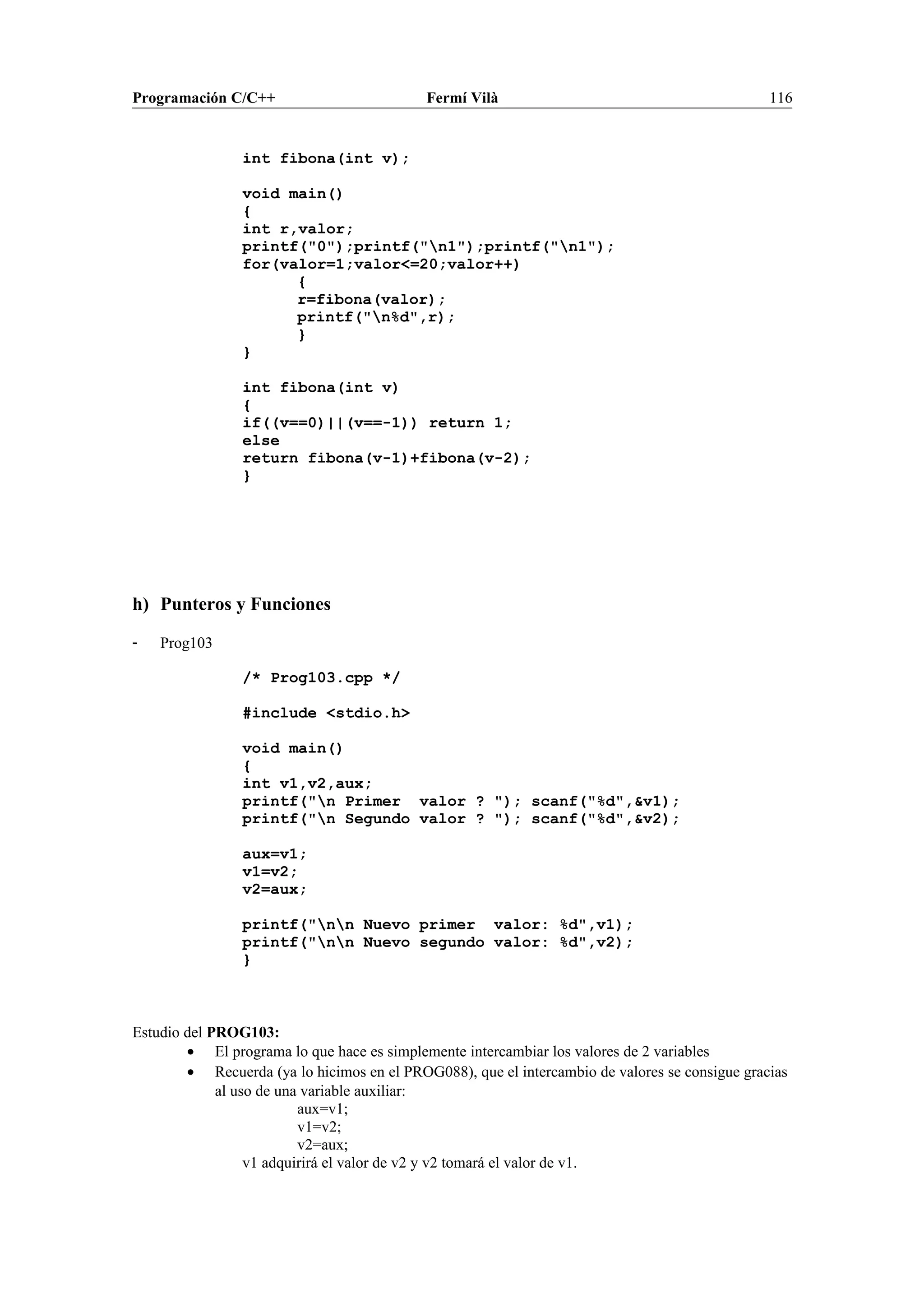 Programación C/C++ Fermí Vilà 116
int fibona(int v);
void main()
{
int r,valor;
printf("0");printf("n1");printf("n1");
for(valor=1;valor<=20;valor++)
{
r=fibona(valor);
printf("n%d",r);
}
}
int fibona(int v)
{
if((v==0)||(v==-1)) return 1;
else
return fibona(v-1)+fibona(v-2);
}
h) Punteros y Funciones
- Prog103
/* Prog103.cpp */
#include <stdio.h>
void main()
{
int v1,v2,aux;
printf("n Primer valor ? "); scanf("%d",&v1);
printf("n Segundo valor ? "); scanf("%d",&v2);
aux=v1;
v1=v2;
v2=aux;
printf("nn Nuevo primer valor: %d",v1);
printf("nn Nuevo segundo valor: %d",v2);
}
Estudio del PROG103:
• El programa lo que hace es simplemente intercambiar los valores de 2 variables
• Recuerda (ya lo hicimos en el PROG088), que el intercambio de valores se consigue gracias
al uso de una variable auxiliar:
aux=v1;
v1=v2;
v2=aux;
v1 adquirirá el valor de v2 y v2 tomará el valor de v1.
 