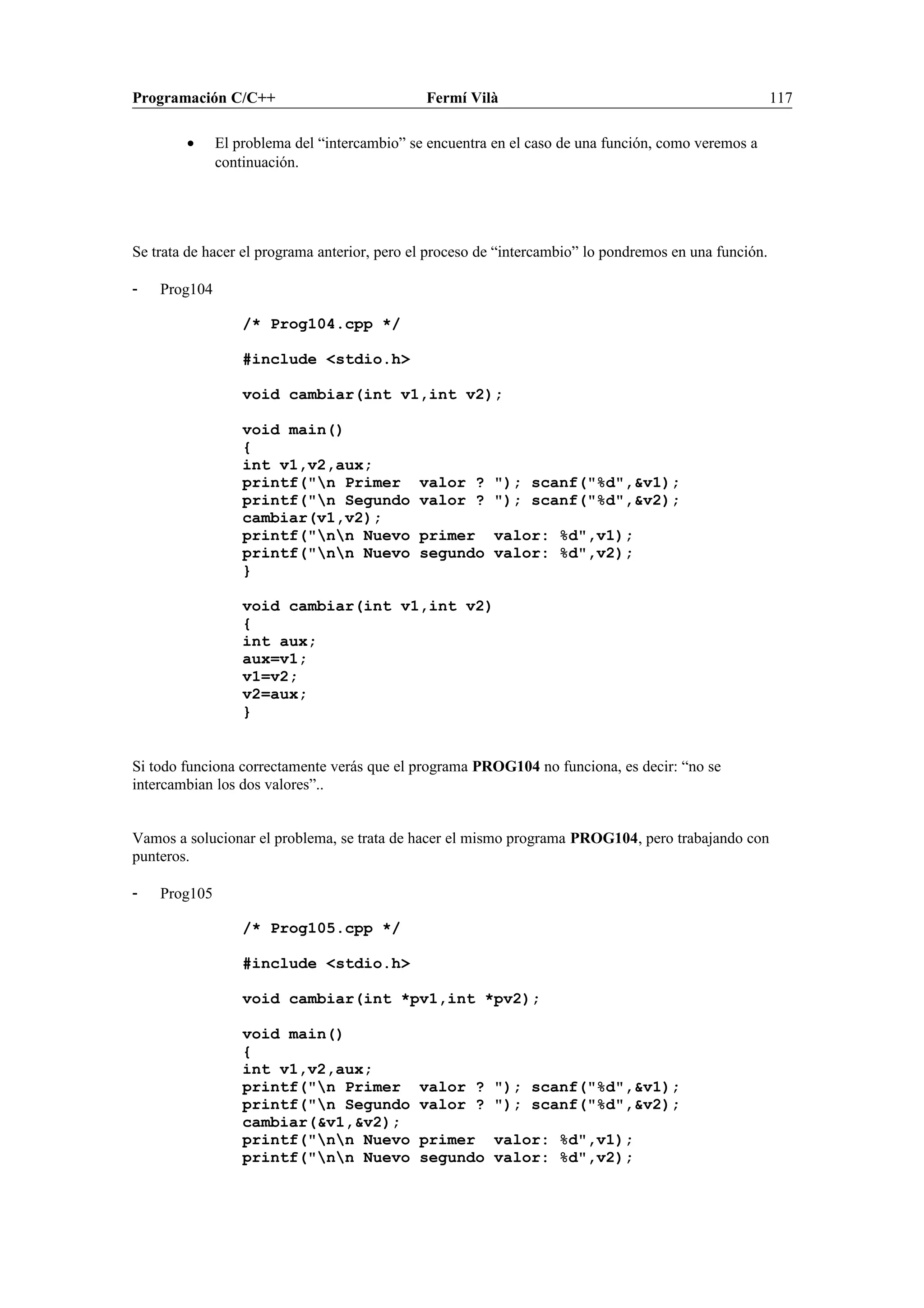 Programación C/C++ Fermí Vilà 117
• El problema del “intercambio” se encuentra en el caso de una función, como veremos a
continuación.
Se trata de hacer el programa anterior, pero el proceso de “intercambio” lo pondremos en una función.
- Prog104
/* Prog104.cpp */
#include <stdio.h>
void cambiar(int v1,int v2);
void main()
{
int v1,v2,aux;
printf("n Primer valor ? "); scanf("%d",&v1);
printf("n Segundo valor ? "); scanf("%d",&v2);
cambiar(v1,v2);
printf("nn Nuevo primer valor: %d",v1);
printf("nn Nuevo segundo valor: %d",v2);
}
void cambiar(int v1,int v2)
{
int aux;
aux=v1;
v1=v2;
v2=aux;
}
Si todo funciona correctamente verás que el programa PROG104 no funciona, es decir: “no se
intercambian los dos valores”..
Vamos a solucionar el problema, se trata de hacer el mismo programa PROG104, pero trabajando con
punteros.
- Prog105
/* Prog105.cpp */
#include <stdio.h>
void cambiar(int *pv1,int *pv2);
void main()
{
int v1,v2,aux;
printf("n Primer valor ? "); scanf("%d",&v1);
printf("n Segundo valor ? "); scanf("%d",&v2);
cambiar(&v1,&v2);
printf("nn Nuevo primer valor: %d",v1);
printf("nn Nuevo segundo valor: %d",v2);
 