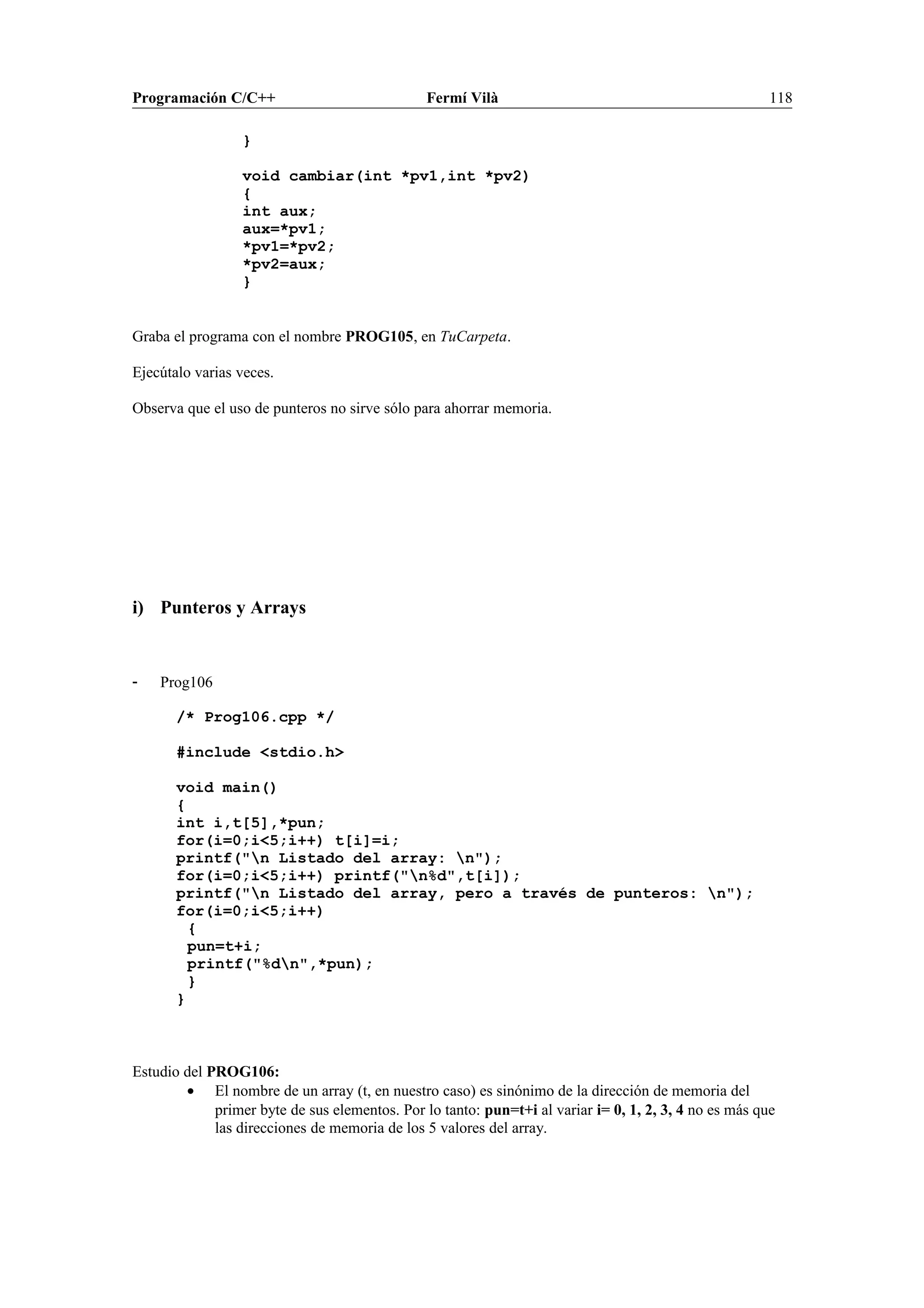 Programación C/C++ Fermí Vilà 118
}
void cambiar(int *pv1,int *pv2)
{
int aux;
aux=*pv1;
*pv1=*pv2;
*pv2=aux;
}
Graba el programa con el nombre PROG105, en TuCarpeta.
Ejecútalo varias veces.
Observa que el uso de punteros no sirve sólo para ahorrar memoria.
i) Punteros y Arrays
- Prog106
/* Prog106.cpp */
#include <stdio.h>
void main()
{
int i,t[5],*pun;
for(i=0;i<5;i++) t[i]=i;
printf("n Listado del array: n");
for(i=0;i<5;i++) printf("n%d",t[i]);
printf("n Listado del array, pero a través de punteros: n");
for(i=0;i<5;i++)
{
pun=t+i;
printf("%dn",*pun);
}
}
Estudio del PROG106:
• El nombre de un array (t, en nuestro caso) es sinónimo de la dirección de memoria del
primer byte de sus elementos. Por lo tanto: pun=t+i al variar i= 0, 1, 2, 3, 4 no es más que
las direcciones de memoria de los 5 valores del array.
 