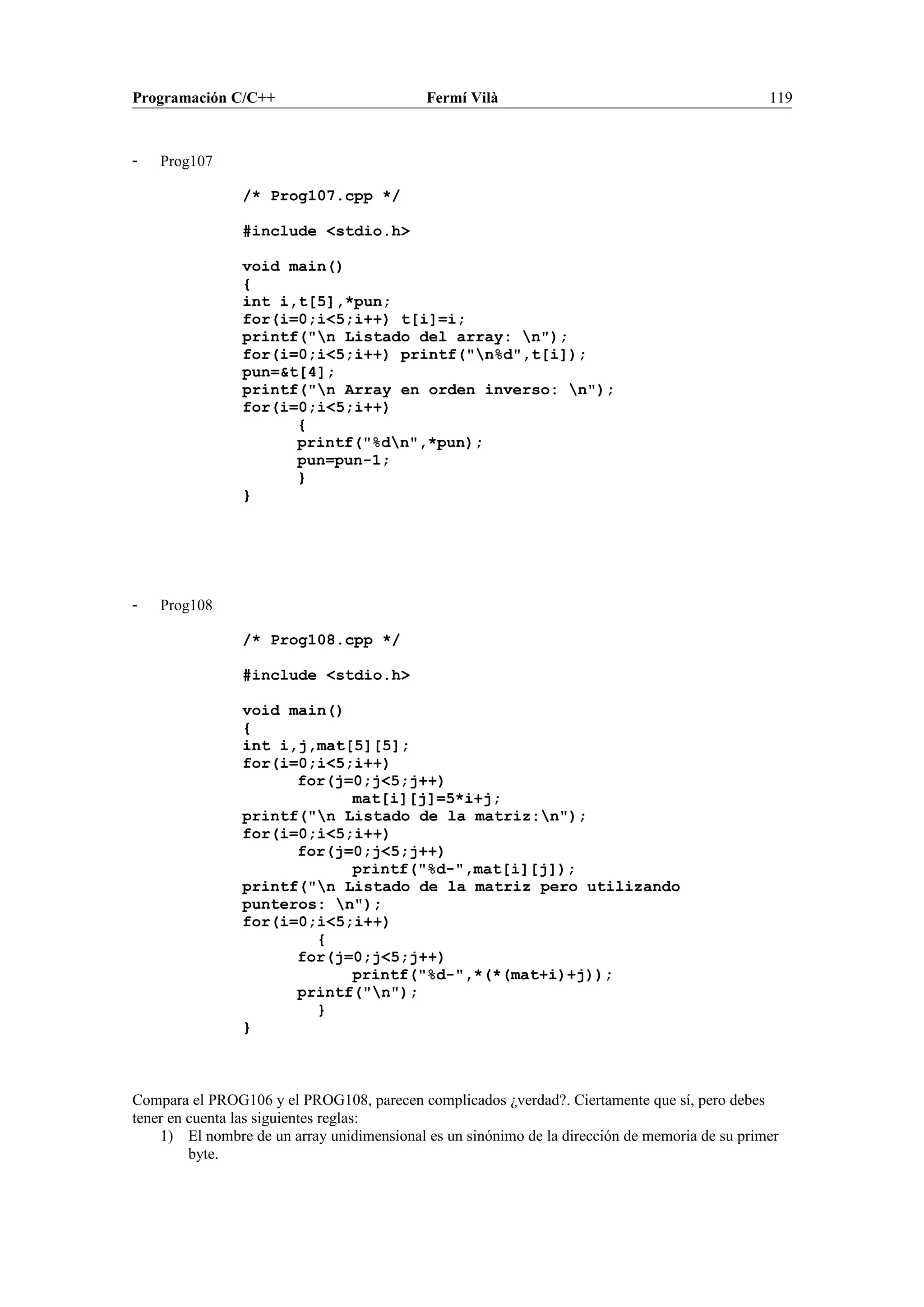 Programación C/C++ Fermí Vilà 119
- Prog107
/* Prog107.cpp */
#include <stdio.h>
void main()
{
int i,t[5],*pun;
for(i=0;i<5;i++) t[i]=i;
printf("n Listado del array: n");
for(i=0;i<5;i++) printf("n%d",t[i]);
pun=&t[4];
printf("n Array en orden inverso: n");
for(i=0;i<5;i++)
{
printf("%dn",*pun);
pun=pun-1;
}
}
- Prog108
/* Prog108.cpp */
#include <stdio.h>
void main()
{
int i,j,mat[5][5];
for(i=0;i<5;i++)
for(j=0;j<5;j++)
mat[i][j]=5*i+j;
printf("n Listado de la matriz:n");
for(i=0;i<5;i++)
for(j=0;j<5;j++)
printf("%d-",mat[i][j]);
printf("n Listado de la matriz pero utilizando
punteros: n");
for(i=0;i<5;i++)
{
for(j=0;j<5;j++)
printf("%d-",*(*(mat+i)+j));
printf("n");
}
}
Compara el PROG106 y el PROG108, parecen complicados ¿verdad?. Ciertamente que sí, pero debes
tener en cuenta las siguientes reglas:
1) El nombre de un array unidimensional es un sinónimo de la dirección de memoria de su primer
byte.
 