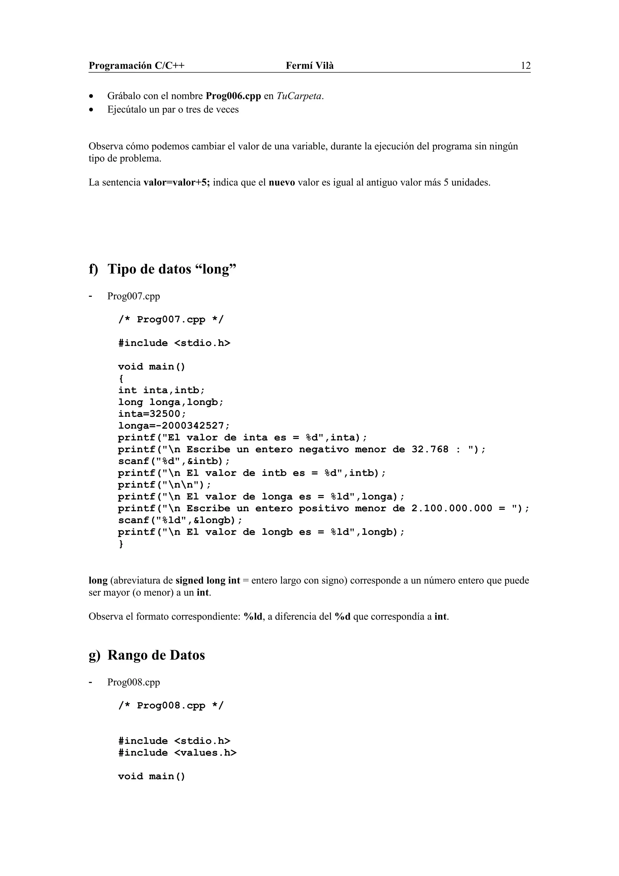 Programación C/C++ Fermí Vilà 12
• Grábalo con el nombre Prog006.cpp en TuCarpeta.
• Ejecútalo un par o tres de veces
Observa cómo podemos cambiar el valor de una variable, durante la ejecución del programa sin ningún
tipo de problema.
La sentencia valor=valor+5; indica que el nuevo valor es igual al antiguo valor más 5 unidades.
f) Tipo de datos “long”
- Prog007.cpp
/* Prog007.cpp */
#include <stdio.h>
void main()
{
int inta,intb;
long longa,longb;
inta=32500;
longa=-2000342527;
printf("El valor de inta es = %d",inta);
printf("n Escribe un entero negativo menor de 32.768 : ");
scanf("%d",&intb);
printf("n El valor de intb es = %d",intb);
printf("nn");
printf("n El valor de longa es = %ld",longa);
printf("n Escribe un entero positivo menor de 2.100.000.000 = ");
scanf("%ld",&longb);
printf("n El valor de longb es = %ld",longb);
}
long (abreviatura de signed long int = entero largo con signo) corresponde a un número entero que puede
ser mayor (o menor) a un int.
Observa el formato correspondiente: %ld, a diferencia del %d que correspondía a int.
g) Rango de Datos
- Prog008.cpp
/* Prog008.cpp */
#include <stdio.h>
#include <values.h>
void main()
 
