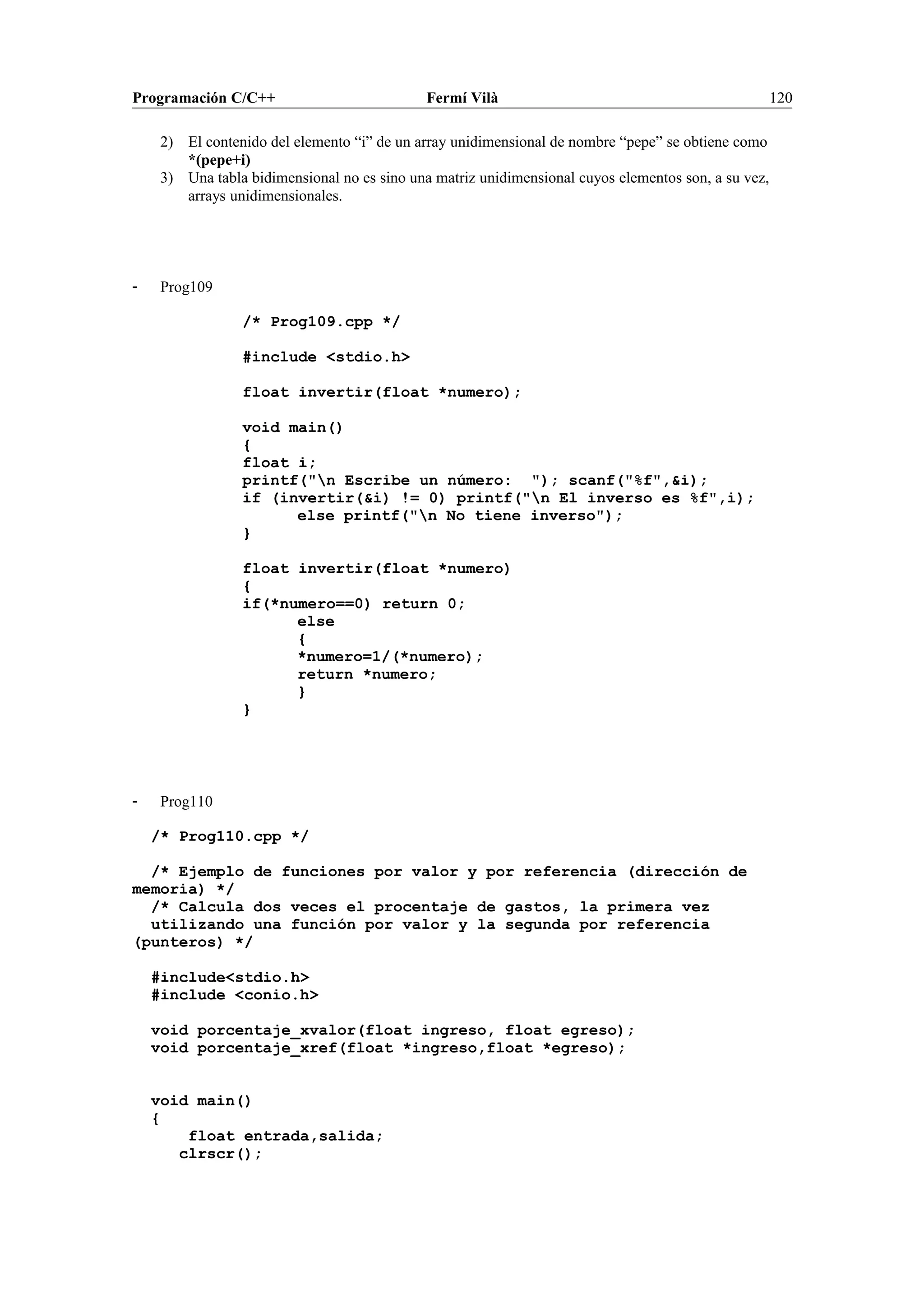 Programación C/C++ Fermí Vilà 120
2) El contenido del elemento “i” de un array unidimensional de nombre “pepe” se obtiene como
*(pepe+i)
3) Una tabla bidimensional no es sino una matriz unidimensional cuyos elementos son, a su vez,
arrays unidimensionales.
- Prog109
/* Prog109.cpp */
#include <stdio.h>
float invertir(float *numero);
void main()
{
float i;
printf("n Escribe un número: "); scanf("%f",&i);
if (invertir(&i) != 0) printf("n El inverso es %f",i);
else printf("n No tiene inverso");
}
float invertir(float *numero)
{
if(*numero==0) return 0;
else
{
*numero=1/(*numero);
return *numero;
}
}
- Prog110
/* Prog110.cpp */
/* Ejemplo de funciones por valor y por referencia (dirección de
memoria) */
/* Calcula dos veces el procentaje de gastos, la primera vez
utilizando una función por valor y la segunda por referencia
(punteros) */
#include<stdio.h>
#include <conio.h>
void porcentaje_xvalor(float ingreso, float egreso);
void porcentaje_xref(float *ingreso,float *egreso);
void main()
{
float entrada,salida;
clrscr();
 