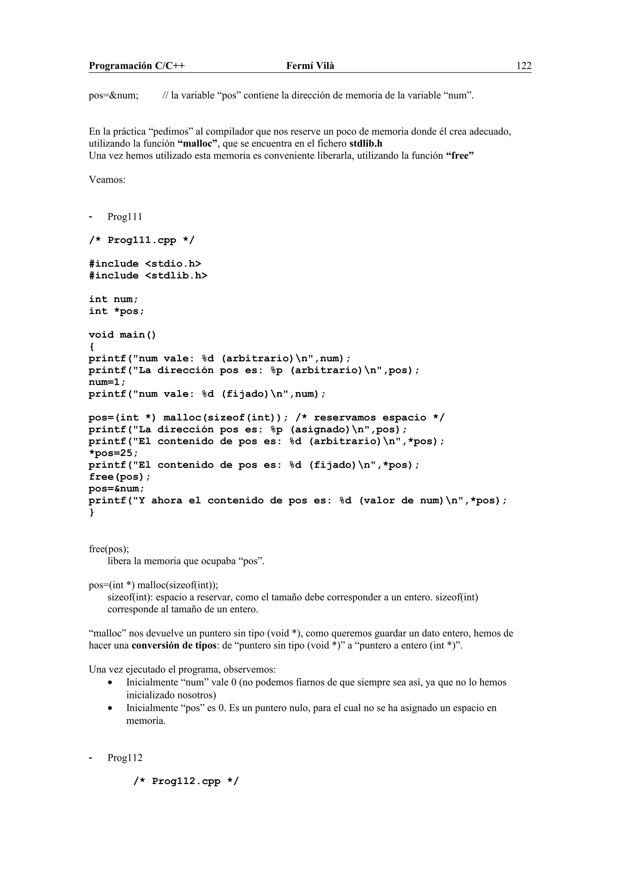 Programación C/C++ Fermí Vilà 122
pos=&num; // la variable “pos” contiene la dirección de memoria de la variable “num”.
En la práctica “pedimos” al compilador que nos reserve un poco de memoria donde él crea adecuado,
utilizando la función “malloc”, que se encuentra en el fichero stdlib.h
Una vez hemos utilizado esta memoria es conveniente liberarla, utilizando la función “free”
Veamos:
- Prog111
/* Prog111.cpp */
#include <stdio.h>
#include <stdlib.h>
int num;
int *pos;
void main()
{
printf("num vale: %d (arbitrario)n",num);
printf("La dirección pos es: %p (arbitrario)n",pos);
num=1;
printf("num vale: %d (fijado)n",num);
pos=(int *) malloc(sizeof(int)); /* reservamos espacio */
printf("La dirección pos es: %p (asignado)n",pos);
printf("El contenido de pos es: %d (arbitrario)n",*pos);
*pos=25;
printf("El contenido de pos es: %d (fijado)n",*pos);
free(pos);
pos=&num;
printf("Y ahora el contenido de pos es: %d (valor de num)n",*pos);
}
free(pos);
libera la memoria que ocupaba “pos”.
pos=(int *) malloc(sizeof(int));
sizeof(int): espacio a reservar, como el tamaño debe corresponder a un entero. sizeof(int)
corresponde al tamaño de un entero.
“malloc” nos devuelve un puntero sin tipo (void *), como queremos guardar un dato entero, hemos de
hacer una conversión de tipos: de “puntero sin tipo (void *)” a “puntero a entero (int *)”.
Una vez ejecutado el programa, observemos:
• Inicialmente “num” vale 0 (no podemos fiarnos de que siempre sea así, ya que no lo hemos
inicializado nosotros)
• Inicialmente “pos” es 0. Es un puntero nulo, para el cual no se ha asignado un espacio en
memoria.
- Prog112
/* Prog112.cpp */
 