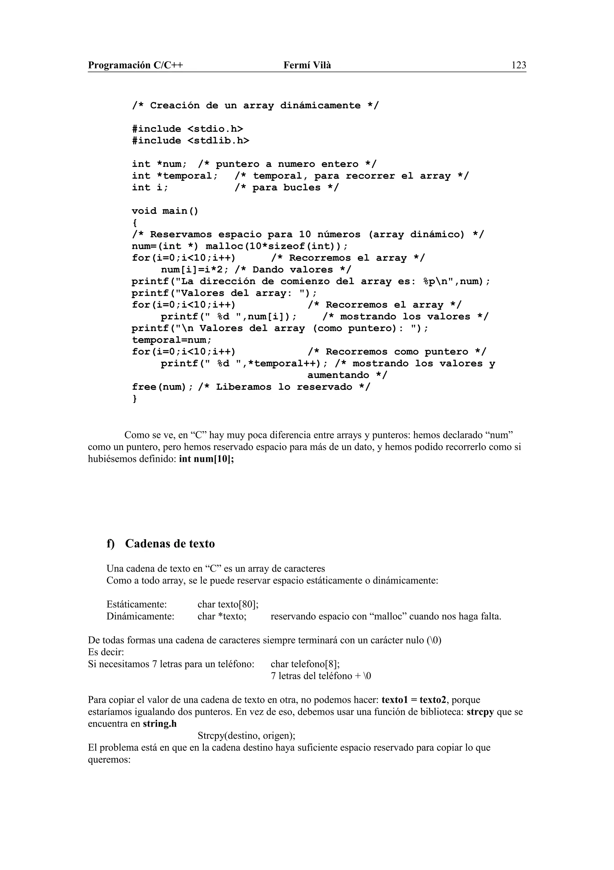 Programación C/C++ Fermí Vilà 123
/* Creación de un array dinámicamente */
#include <stdio.h>
#include <stdlib.h>
int *num; /* puntero a numero entero */
int *temporal; /* temporal, para recorrer el array */
int i; /* para bucles */
void main()
{
/* Reservamos espacio para 10 números (array dinámico) */
num=(int *) malloc(10*sizeof(int));
for(i=0;i<10;i++) /* Recorremos el array */
num[i]=i*2; /* Dando valores */
printf("La dirección de comienzo del array es: %pn",num);
printf("Valores del array: ");
for(i=0;i<10;i++) /* Recorremos el array */
printf(" %d ",num[i]); /* mostrando los valores */
printf("n Valores del array (como puntero): ");
temporal=num;
for(i=0;i<10;i++) /* Recorremos como puntero */
printf(" %d ",*temporal++); /* mostrando los valores y
aumentando */
free(num); /* Liberamos lo reservado */
}
Como se ve, en “C” hay muy poca diferencia entre arrays y punteros: hemos declarado “num”
como un puntero, pero hemos reservado espacio para más de un dato, y hemos podido recorrerlo como si
hubiésemos definido: int num[10];
f) Cadenas de texto
Una cadena de texto en “C” es un array de caracteres
Como a todo array, se le puede reservar espacio estáticamente o dinámicamente:
Estáticamente: char texto[80];
Dinámicamente: char *texto; reservando espacio con “malloc” cuando nos haga falta.
De todas formas una cadena de caracteres siempre terminará con un carácter nulo (0)
Es decir:
Si necesitamos 7 letras para un teléfono: char telefono[8];
7 letras del teléfono + 0
Para copiar el valor de una cadena de texto en otra, no podemos hacer: texto1 = texto2, porque
estaríamos igualando dos punteros. En vez de eso, debemos usar una función de biblioteca: strcpy que se
encuentra en string.h
Strcpy(destino, origen);
El problema está en que en la cadena destino haya suficiente espacio reservado para copiar lo que
queremos:
 
