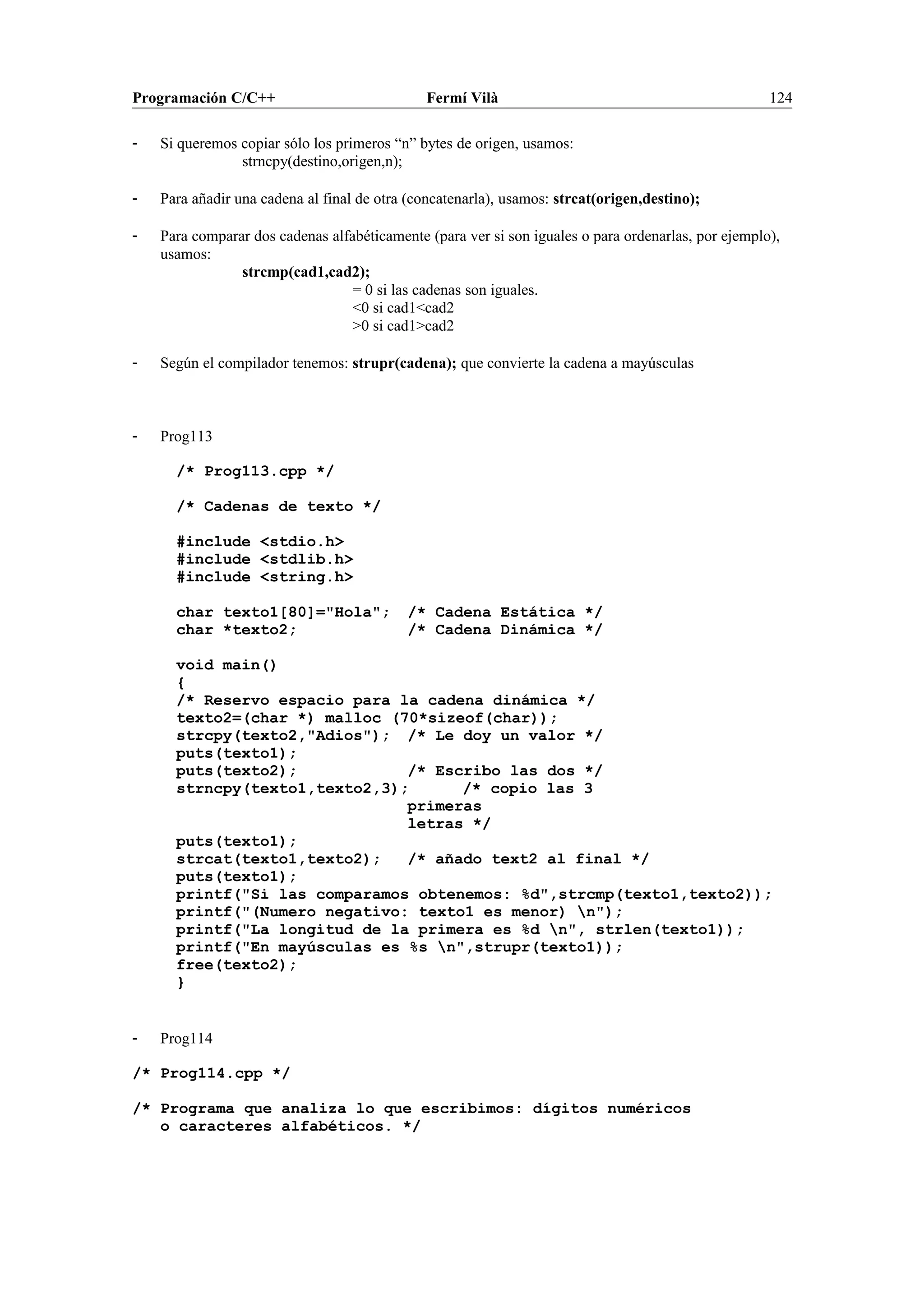 Programación C/C++ Fermí Vilà 124
- Si queremos copiar sólo los primeros “n” bytes de origen, usamos:
strncpy(destino,origen,n);
- Para añadir una cadena al final de otra (concatenarla), usamos: strcat(origen,destino);
- Para comparar dos cadenas alfabéticamente (para ver si son iguales o para ordenarlas, por ejemplo),
usamos:
strcmp(cad1,cad2);
= 0 si las cadenas son iguales.
<0 si cad1<cad2
>0 si cad1>cad2
- Según el compilador tenemos: strupr(cadena); que convierte la cadena a mayúsculas
- Prog113
/* Prog113.cpp */
/* Cadenas de texto */
#include <stdio.h>
#include <stdlib.h>
#include <string.h>
char texto1[80]="Hola"; /* Cadena Estática */
char *texto2; /* Cadena Dinámica */
void main()
{
/* Reservo espacio para la cadena dinámica */
texto2=(char *) malloc (70*sizeof(char));
strcpy(texto2,"Adios"); /* Le doy un valor */
puts(texto1);
puts(texto2); /* Escribo las dos */
strncpy(texto1,texto2,3); /* copio las 3
primeras
letras */
puts(texto1);
strcat(texto1,texto2); /* añado text2 al final */
puts(texto1);
printf("Si las comparamos obtenemos: %d",strcmp(texto1,texto2));
printf("(Numero negativo: texto1 es menor) n");
printf("La longitud de la primera es %d n", strlen(texto1));
printf("En mayúsculas es %s n",strupr(texto1));
free(texto2);
}
- Prog114
/* Prog114.cpp */
/* Programa que analiza lo que escribimos: dígitos numéricos
o caracteres alfabéticos. */
 