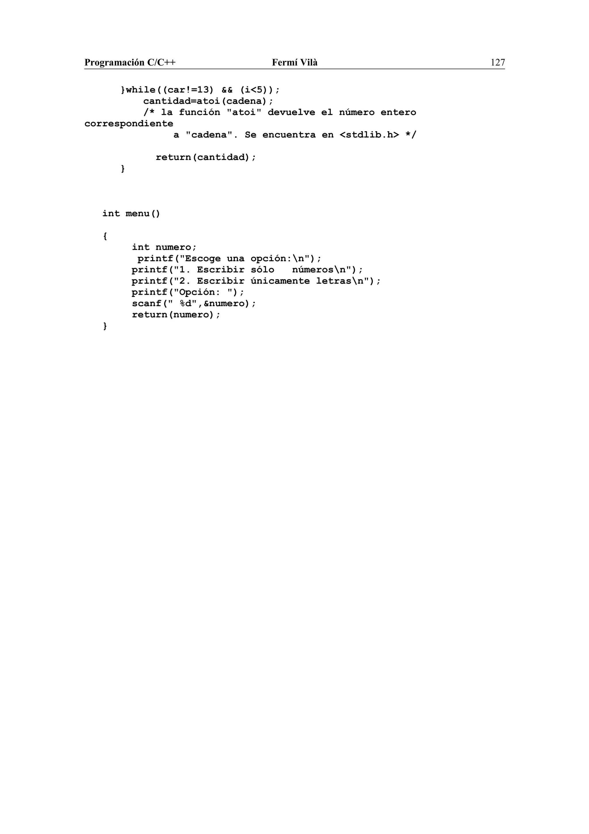 Programación C/C++ Fermí Vilà 127
}while((car!=13) && (i<5));
cantidad=atoi(cadena);
/* la función "atoi" devuelve el número entero
correspondiente
a "cadena". Se encuentra en <stdlib.h> */
return(cantidad);
}
int menu()
{
int numero;
printf("Escoge una opción:n");
printf("1. Escribir sólo númerosn");
printf("2. Escribir únicamente letrasn");
printf("Opción: ");
scanf(" %d",&numero);
return(numero);
}
 