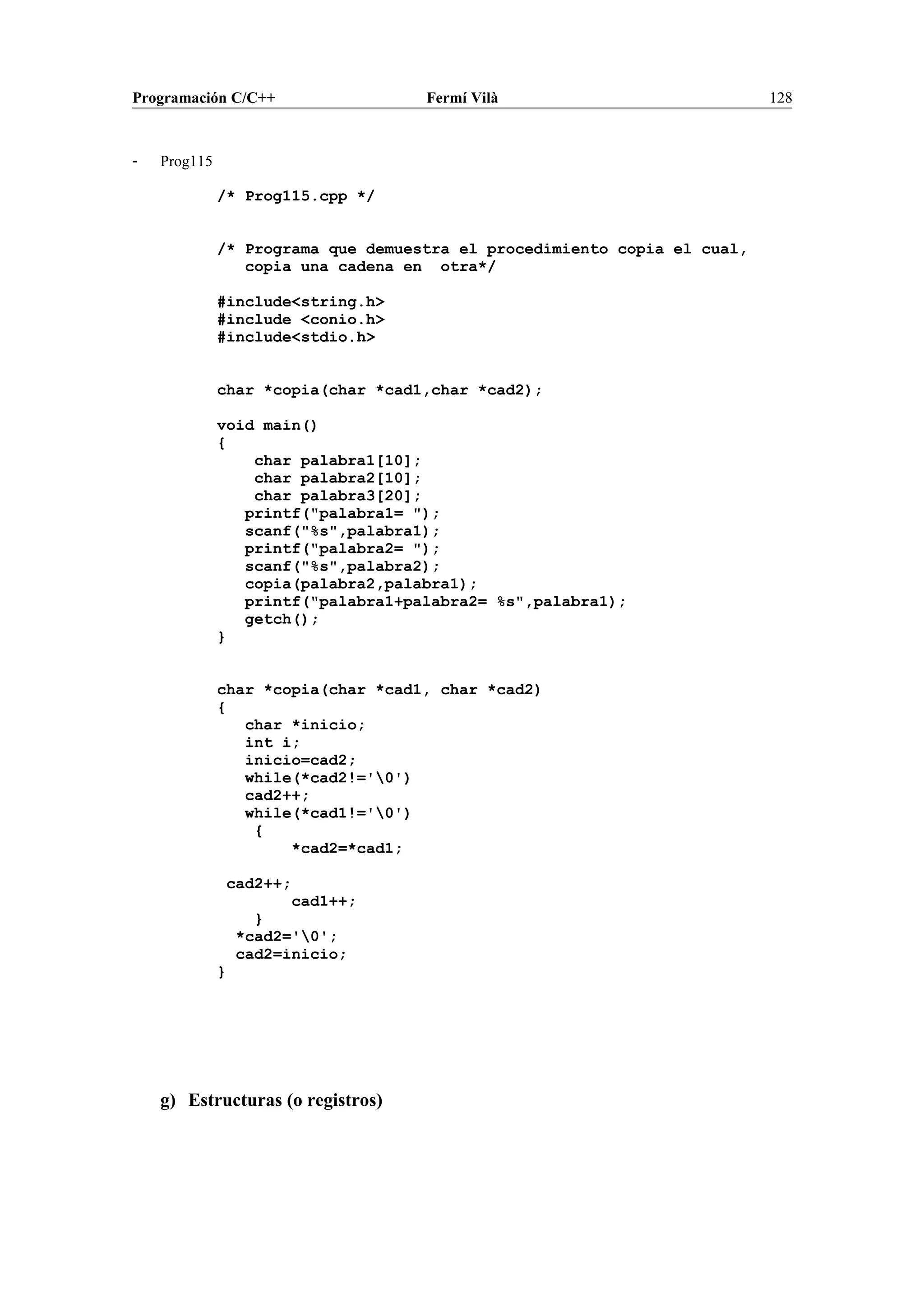 Programación C/C++ Fermí Vilà 128
- Prog115
/* Prog115.cpp */
/* Programa que demuestra el procedimiento copia el cual,
copia una cadena en otra*/
#include<string.h>
#include <conio.h>
#include<stdio.h>
char *copia(char *cad1,char *cad2);
void main()
{
char palabra1[10];
char palabra2[10];
char palabra3[20];
printf("palabra1= ");
scanf("%s",palabra1);
printf("palabra2= ");
scanf("%s",palabra2);
copia(palabra2,palabra1);
printf("palabra1+palabra2= %s",palabra1);
getch();
}
char *copia(char *cad1, char *cad2)
{
char *inicio;
int i;
inicio=cad2;
while(*cad2!='0')
cad2++;
while(*cad1!='0')
{
*cad2=*cad1;
cad2++;
cad1++;
}
*cad2='0';
cad2=inicio;
}
g) Estructuras (o registros)
 