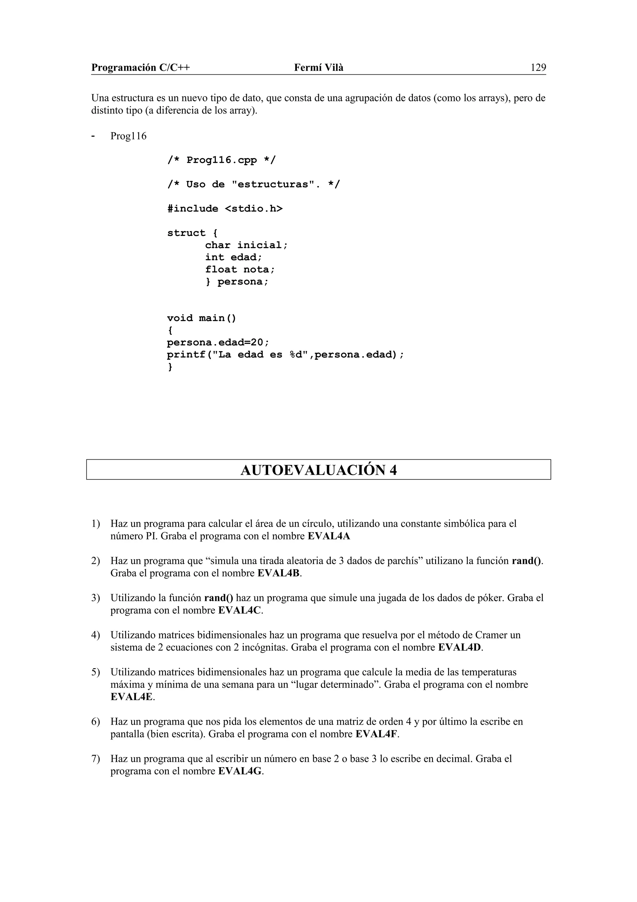 Programación C/C++ Fermí Vilà 129
Una estructura es un nuevo tipo de dato, que consta de una agrupación de datos (como los arrays), pero de
distinto tipo (a diferencia de los array).
- Prog116
/* Prog116.cpp */
/* Uso de "estructuras". */
#include <stdio.h>
struct {
char inicial;
int edad;
float nota;
} persona;
void main()
{
persona.edad=20;
printf("La edad es %d",persona.edad);
}
AUTOEVALUACIÓN 4
1) Haz un programa para calcular el área de un círculo, utilizando una constante simbólica para el
número PI. Graba el programa con el nombre EVAL4A
2) Haz un programa que “simula una tirada aleatoria de 3 dados de parchís” utilizano la función rand().
Graba el programa con el nombre EVAL4B.
3) Utilizando la función rand() haz un programa que simule una jugada de los dados de póker. Graba el
programa con el nombre EVAL4C.
4) Utilizando matrices bidimensionales haz un programa que resuelva por el método de Cramer un
sistema de 2 ecuaciones con 2 incógnitas. Graba el programa con el nombre EVAL4D.
5) Utilizando matrices bidimensionales haz un programa que calcule la media de las temperaturas
máxima y mínima de una semana para un “lugar determinado”. Graba el programa con el nombre
EVAL4E.
6) Haz un programa que nos pida los elementos de una matriz de orden 4 y por último la escribe en
pantalla (bien escrita). Graba el programa con el nombre EVAL4F.
7) Haz un programa que al escribir un número en base 2 o base 3 lo escribe en decimal. Graba el
programa con el nombre EVAL4G.
 
