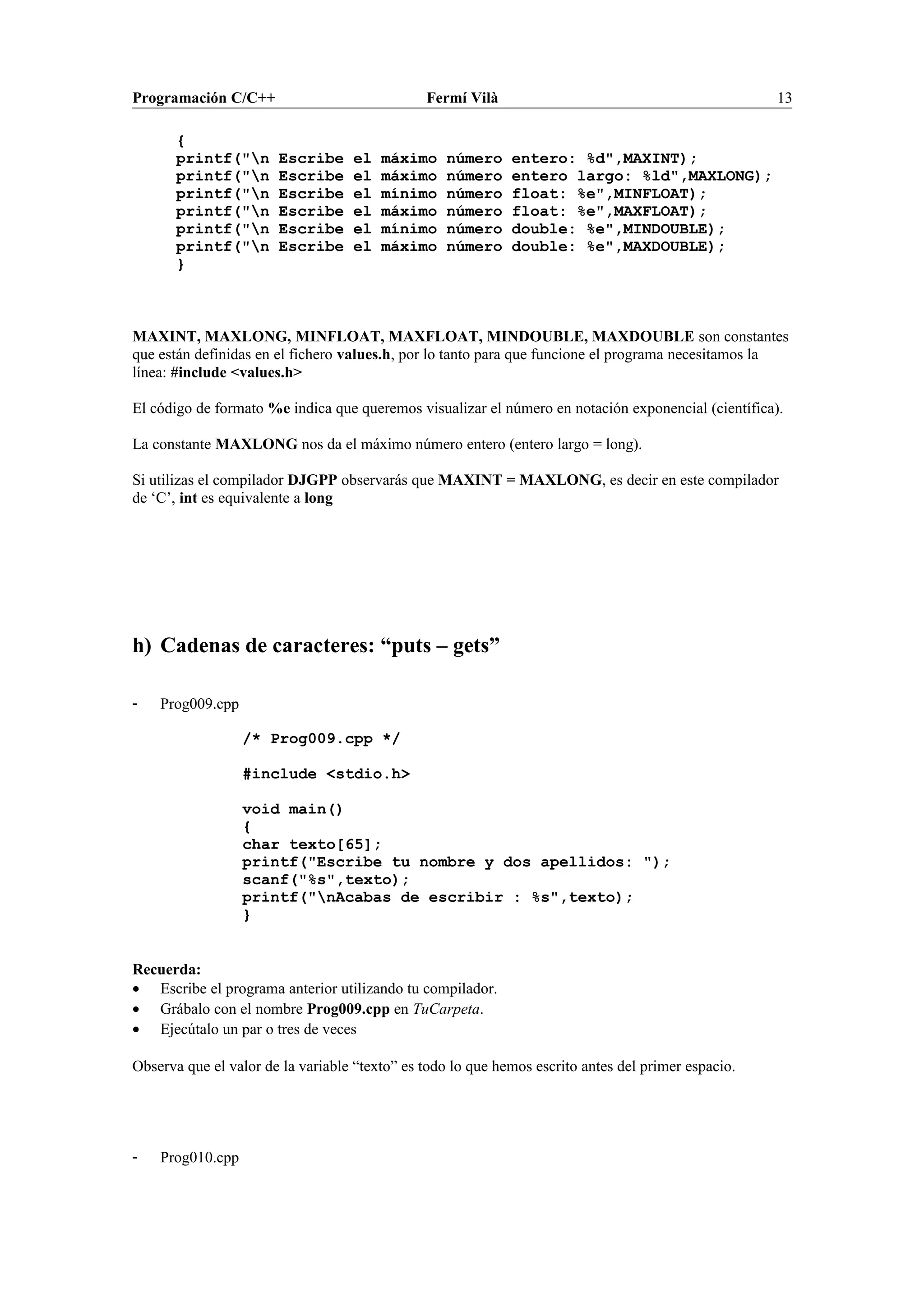 Programación C/C++ Fermí Vilà 13
{
printf("n Escribe el máximo número entero: %d",MAXINT);
printf("n Escribe el máximo número entero largo: %ld",MAXLONG);
printf("n Escribe el mínimo número float: %e",MINFLOAT);
printf("n Escribe el máximo número float: %e",MAXFLOAT);
printf("n Escribe el mínimo número double: %e",MINDOUBLE);
printf("n Escribe el máximo número double: %e",MAXDOUBLE);
}
MAXINT, MAXLONG, MINFLOAT, MAXFLOAT, MINDOUBLE, MAXDOUBLE son constantes
que están definidas en el fichero values.h, por lo tanto para que funcione el programa necesitamos la
línea: #include <values.h>
El código de formato %e indica que queremos visualizar el número en notación exponencial (científica).
La constante MAXLONG nos da el máximo número entero (entero largo = long).
Si utilizas el compilador DJGPP observarás que MAXINT = MAXLONG, es decir en este compilador
de ‘C’, int es equivalente a long
h) Cadenas de caracteres: “puts – gets”
- Prog009.cpp
/* Prog009.cpp */
#include <stdio.h>
void main()
{
char texto[65];
printf("Escribe tu nombre y dos apellidos: ");
scanf("%s",texto);
printf("nAcabas de escribir : %s",texto);
}
Recuerda:
• Escribe el programa anterior utilizando tu compilador.
• Grábalo con el nombre Prog009.cpp en TuCarpeta.
• Ejecútalo un par o tres de veces
Observa que el valor de la variable “texto” es todo lo que hemos escrito antes del primer espacio.
- Prog010.cpp
 
