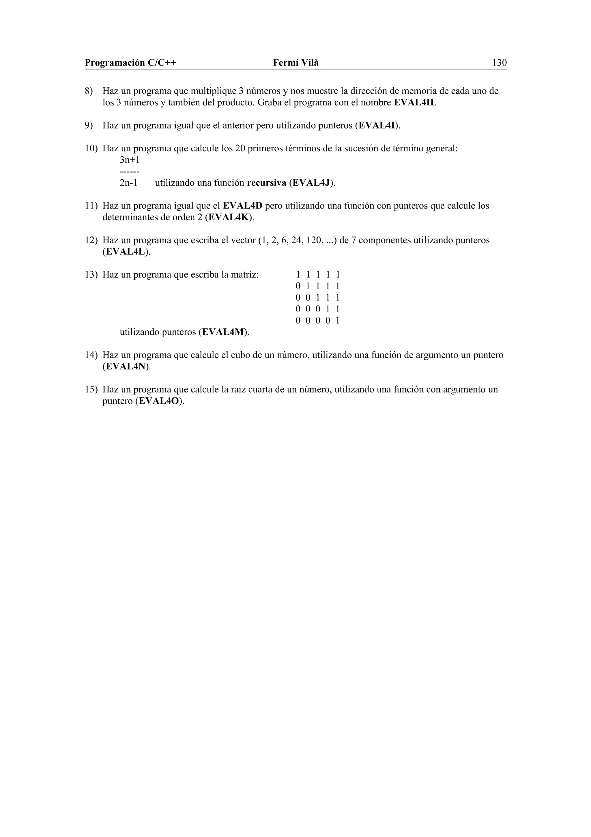 Programación C/C++ Fermí Vilà 130
8) Haz un programa que multiplique 3 números y nos muestre la dirección de memoria de cada uno de
los 3 números y también del producto. Graba el programa con el nombre EVAL4H.
9) Haz un programa igual que el anterior pero utilizando punteros (EVAL4I).
10) Haz un programa que calcule los 20 primeros términos de la sucesión de término general:
3n+1
------
2n-1 utilizando una función recursiva (EVAL4J).
11) Haz un programa igual que el EVAL4D pero utilizando una función con punteros que calcule los
determinantes de orden 2 (EVAL4K).
12) Haz un programa que escriba el vector (1, 2, 6, 24, 120, ...) de 7 componentes utilizando punteros
(EVAL4L).
13) Haz un programa que escriba la matriz: 1 1 1 1 1
0 1 1 1 1
0 0 1 1 1
0 0 0 1 1
0 0 0 0 1
utilizando punteros (EVAL4M).
14) Haz un programa que calcule el cubo de un número, utilizando una función de argumento un puntero
(EVAL4N).
15) Haz un programa que calcule la raiz cuarta de un número, utilizando una función con argumento un
puntero (EVAL4O).
 