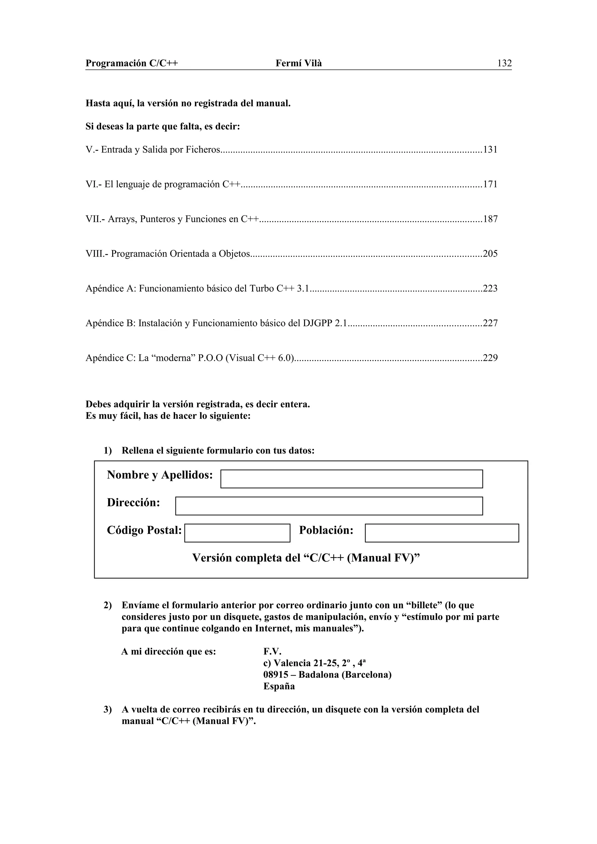 Programación C/C++ Fermí Vilà 132
Hasta aquí, la versión no registrada del manual.
Si deseas la parte que falta, es decir:
V.- Entrada y Salida por Ficheros........................................................................................................131
VI.- El lenguaje de programación C++................................................................................................171
VII.- Arrays, Punteros y Funciones en C++.........................................................................................187
VIII.- Programación Orientada a Objetos............................................................................................205
Apéndice A: Funcionamiento básico del Turbo C++ 3.1.....................................................................223
Apéndice B: Instalación y Funcionamiento básico del DJGPP 2.1.....................................................227
Apéndice C: La “moderna” P.O.O (Visual C++ 6.0)...........................................................................229
Debes adquirir la versión registrada, es decir entera.
Es muy fácil, has de hacer lo siguiente:
1) Rellena el siguiente formulario con tus datos:
Nombre y Apellidos:
Dirección:
Código Postal: Población:
Versión completa del “C/C++ (Manual FV)”
2) Envíame el formulario anterior por correo ordinario junto con un “billete” (lo que
consideres justo por un disquete, gastos de manipulación, envío y “estímulo por mi parte
para que continue colgando en Internet, mis manuales”).
A mi dirección que es: F.V.
c) Valencia 21-25, 2º , 4ª
08915 – Badalona (Barcelona)
España
3) A vuelta de correo recibirás en tu dirección, un disquete con la versión completa del
manual “C/C++ (Manual FV)”.
 