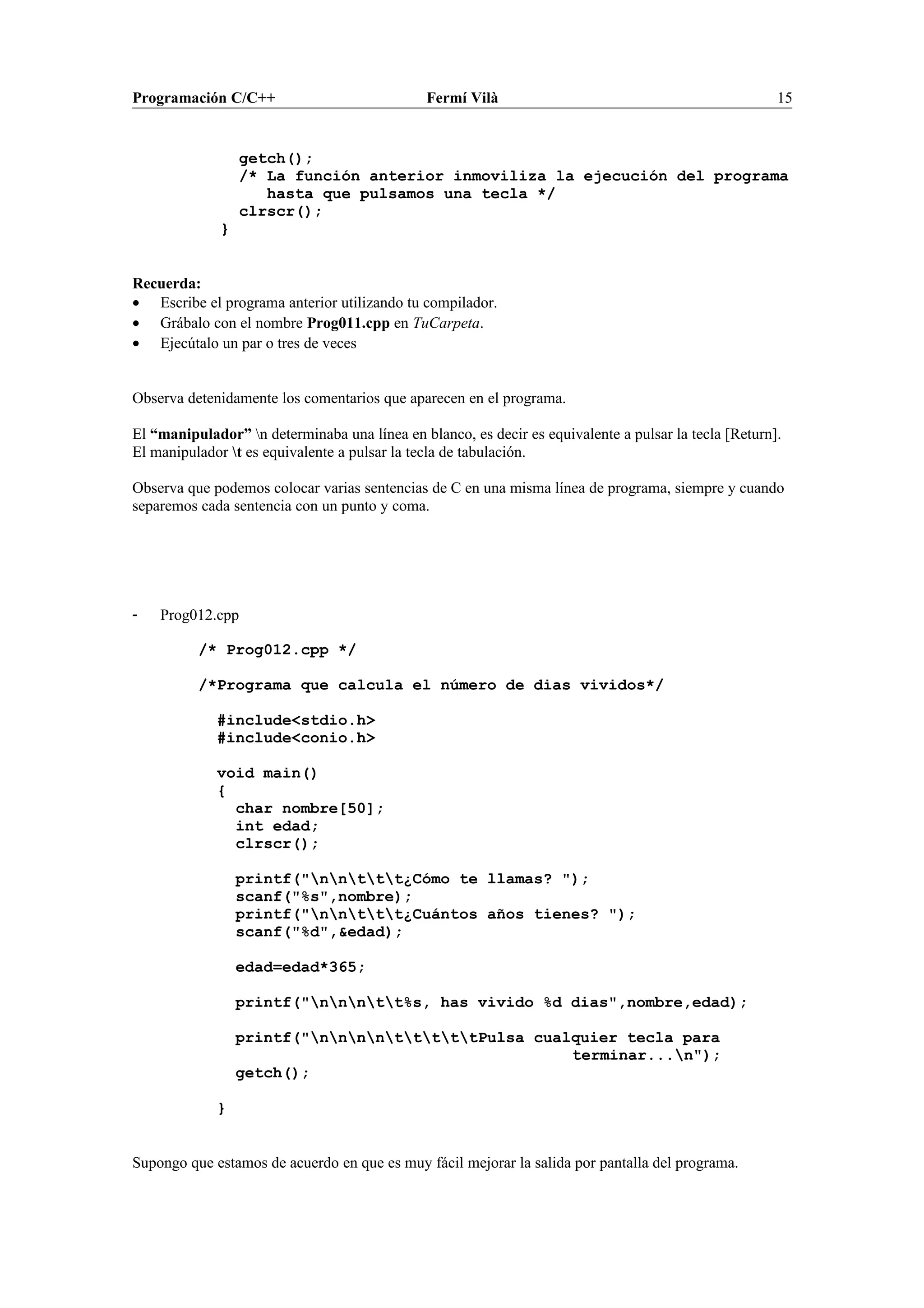 Programación C/C++ Fermí Vilà 15
getch();
/* La función anterior inmoviliza la ejecución del programa
hasta que pulsamos una tecla */
clrscr();
}
Recuerda:
• Escribe el programa anterior utilizando tu compilador.
• Grábalo con el nombre Prog011.cpp en TuCarpeta.
• Ejecútalo un par o tres de veces
Observa detenidamente los comentarios que aparecen en el programa.
El “manipulador” n determinaba una línea en blanco, es decir es equivalente a pulsar la tecla [Return].
El manipulador t es equivalente a pulsar la tecla de tabulación.
Observa que podemos colocar varias sentencias de C en una misma línea de programa, siempre y cuando
separemos cada sentencia con un punto y coma.
- Prog012.cpp
/* Prog012.cpp */
/*Programa que calcula el número de dias vividos*/
#include<stdio.h>
#include<conio.h>
void main()
{
char nombre[50];
int edad;
clrscr();
printf("nnttt¿Cómo te llamas? ");
scanf("%s",nombre);
printf("nnttt¿Cuántos años tienes? ");
scanf("%d",&edad);
edad=edad*365;
printf("nnntt%s, has vivido %d dias",nombre,edad);
printf("nnnntttttPulsa cualquier tecla para
terminar...n");
getch();
}
Supongo que estamos de acuerdo en que es muy fácil mejorar la salida por pantalla del programa.
 