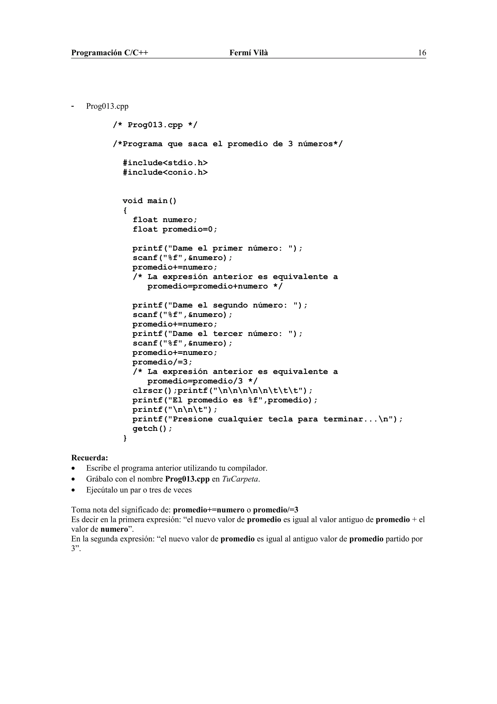 Programación C/C++ Fermí Vilà 16
- Prog013.cpp
/* Prog013.cpp */
/*Programa que saca el promedio de 3 números*/
#include<stdio.h>
#include<conio.h>
void main()
{
float numero;
float promedio=0;
printf("Dame el primer número: ");
scanf("%f",&numero);
promedio+=numero;
/* La expresión anterior es equivalente a
promedio=promedio+numero */
printf("Dame el segundo número: ");
scanf("%f",&numero);
promedio+=numero;
printf("Dame el tercer número: ");
scanf("%f",&numero);
promedio+=numero;
promedio/=3;
/* La expresión anterior es equivalente a
promedio=promedio/3 */
clrscr();printf("nnnnnttt");
printf("El promedio es %f",promedio);
printf("nnt");
printf("Presione cualquier tecla para terminar...n");
getch();
}
Recuerda:
• Escribe el programa anterior utilizando tu compilador.
• Grábalo con el nombre Prog013.cpp en TuCarpeta.
• Ejecútalo un par o tres de veces
Toma nota del significado de: promedio+=numero o promedio/=3
Es decir en la primera expresión: “el nuevo valor de promedio es igual al valor antiguo de promedio + el
valor de numero”.
En la segunda expresión: “el nuevo valor de promedio es igual al antiguo valor de promedio partido por
3”.
 