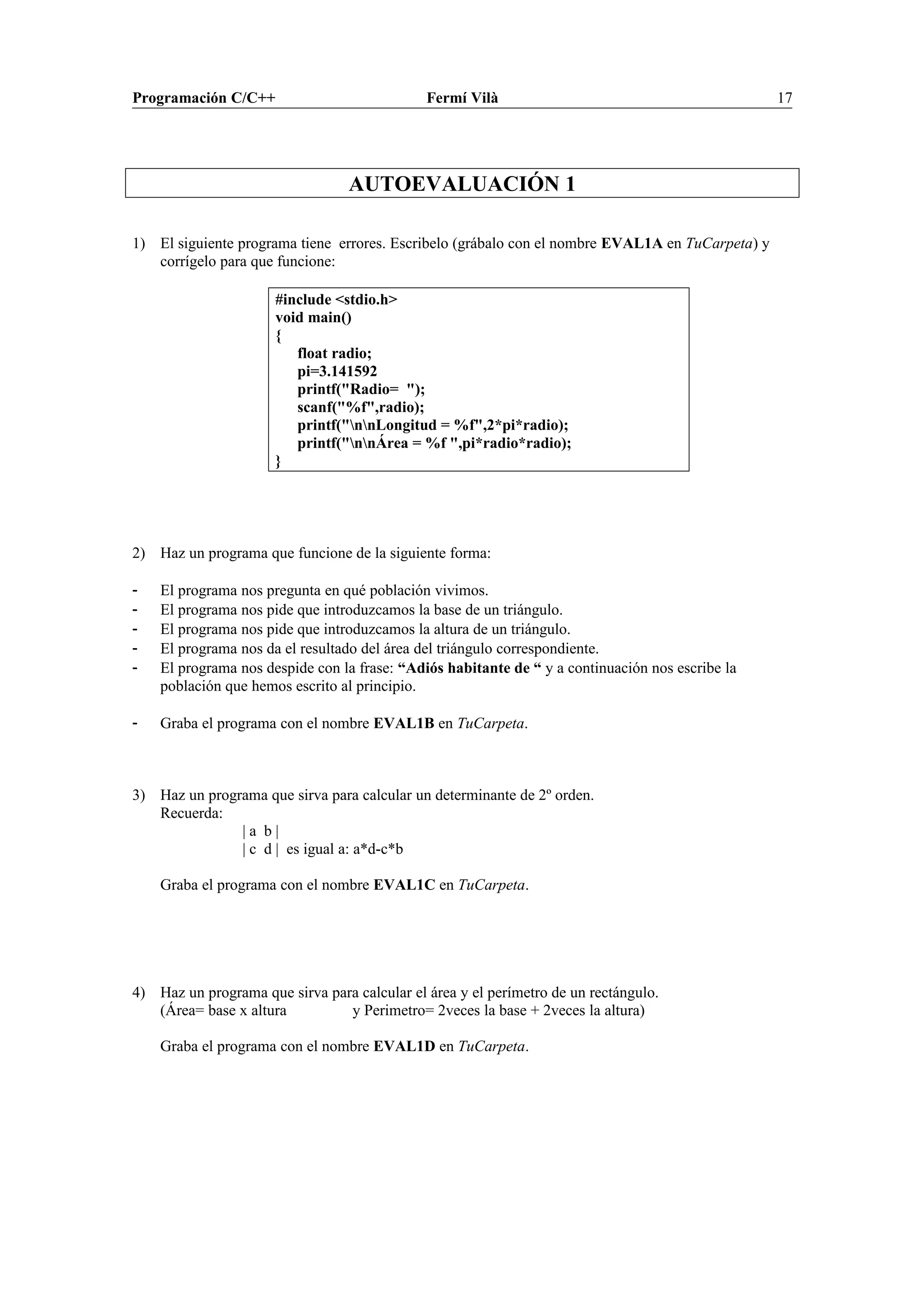 Programación C/C++ Fermí Vilà 17
AUTOEVALUACIÓN 1
1) El siguiente programa tiene errores. Escribelo (grábalo con el nombre EVAL1A en TuCarpeta) y
corrígelo para que funcione:
#include <stdio.h>
void main()
{
float radio;
pi=3.141592
printf("Radio= ");
scanf("%f",radio);
printf("nnLongitud = %f",2*pi*radio);
printf("nnÁrea = %f ",pi*radio*radio);
}
2) Haz un programa que funcione de la siguiente forma:
- El programa nos pregunta en qué población vivimos.
- El programa nos pide que introduzcamos la base de un triángulo.
- El programa nos pide que introduzcamos la altura de un triángulo.
- El programa nos da el resultado del área del triángulo correspondiente.
- El programa nos despide con la frase: “Adiós habitante de “ y a continuación nos escribe la
población que hemos escrito al principio.
- Graba el programa con el nombre EVAL1B en TuCarpeta.
3) Haz un programa que sirva para calcular un determinante de 2º orden.
Recuerda:
| a b |
| c d | es igual a: a*d-c*b
Graba el programa con el nombre EVAL1C en TuCarpeta.
4) Haz un programa que sirva para calcular el área y el perímetro de un rectángulo.
(Área= base x altura y Perimetro= 2veces la base + 2veces la altura)
Graba el programa con el nombre EVAL1D en TuCarpeta.
 