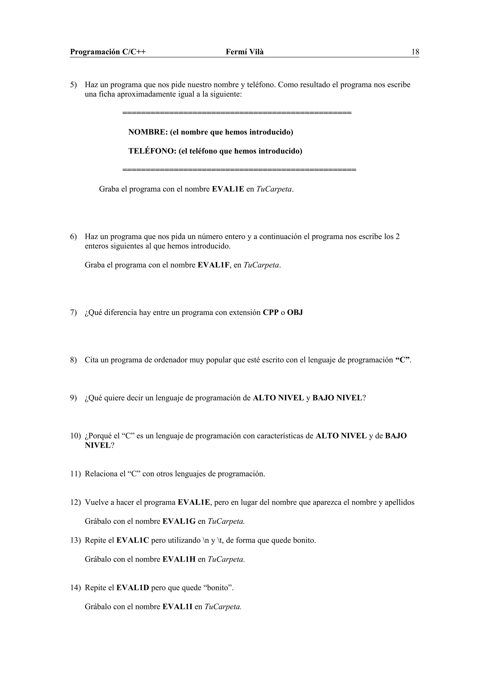 Programación C/C++ Fermí Vilà 18
5) Haz un programa que nos pide nuestro nombre y teléfono. Como resultado el programa nos escribe
una ficha aproximadamente igual a la siguiente:
=================================================
NOMBRE: (el nombre que hemos introducido)
TELÉFONO: (el teléfono que hemos introducido)
==================================================
Graba el programa con el nombre EVAL1E en TuCarpeta.
6) Haz un programa que nos pida un número entero y a continuación el programa nos escribe los 2
enteros siguientes al que hemos introducido.
Graba el programa con el nombre EVAL1F, en TuCarpeta.
7) ¿Qué diferencia hay entre un programa con extensión CPP o OBJ
8) Cita un programa de ordenador muy popular que esté escrito con el lenguaje de programación “C”.
9) ¿Qué quiere decir un lenguaje de programación de ALTO NIVEL y BAJO NIVEL?
10) ¿Porqué el “C” es un lenguaje de programación con características de ALTO NIVEL y de BAJO
NIVEL?
11) Relaciona el “C” con otros lenguajes de programación.
12) Vuelve a hacer el programa EVAL1E, pero en lugar del nombre que aparezca el nombre y apellidos
Grábalo con el nombre EVAL1G en TuCarpeta.
13) Repite el EVAL1C pero utilizando n y t, de forma que quede bonito.
Grábalo con el nombre EVAL1H en TuCarpeta.
14) Repite el EVAL1D pero que quede “bonito”.
Grábalo con el nombre EVAL1I en TuCarpeta.
 