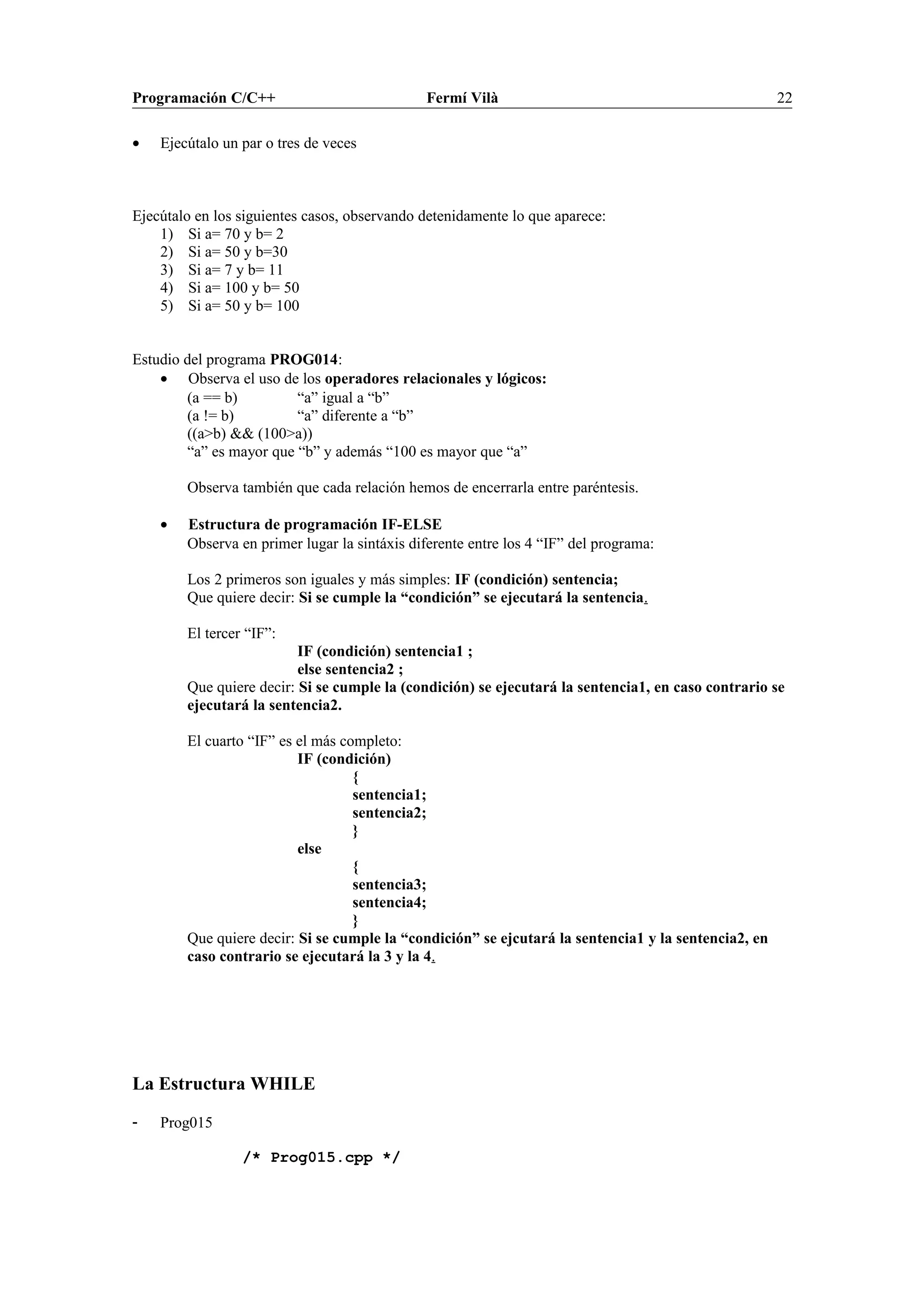 Programación C/C++ Fermí Vilà 22
• Ejecútalo un par o tres de veces
Ejecútalo en los siguientes casos, observando detenidamente lo que aparece:
1) Si a= 70 y b= 2
2) Si a= 50 y b=30
3) Si a= 7 y b= 11
4) Si a= 100 y b= 50
5) Si a= 50 y b= 100
Estudio del programa PROG014:
• Observa el uso de los operadores relacionales y lógicos:
(a == b) “a” igual a “b”
(a != b) “a” diferente a “b”
((a>b) && (100>a))
“a” es mayor que “b” y además “100 es mayor que “a”
Observa también que cada relación hemos de encerrarla entre paréntesis.
• Estructura de programación IF-ELSE
Observa en primer lugar la sintáxis diferente entre los 4 “IF” del programa:
Los 2 primeros son iguales y más simples: IF (condición) sentencia;
Que quiere decir: Si se cumple la “condición” se ejecutará la sentencia.
El tercer “IF”:
IF (condición) sentencia1 ;
else sentencia2 ;
Que quiere decir: Si se cumple la (condición) se ejecutará la sentencia1, en caso contrario se
ejecutará la sentencia2.
El cuarto “IF” es el más completo:
IF (condición)
{
sentencia1;
sentencia2;
}
else
{
sentencia3;
sentencia4;
}
Que quiere decir: Si se cumple la “condición” se ejcutará la sentencia1 y la sentencia2, en
caso contrario se ejecutará la 3 y la 4.
La Estructura WHILE
- Prog015
/* Prog015.cpp */
 
