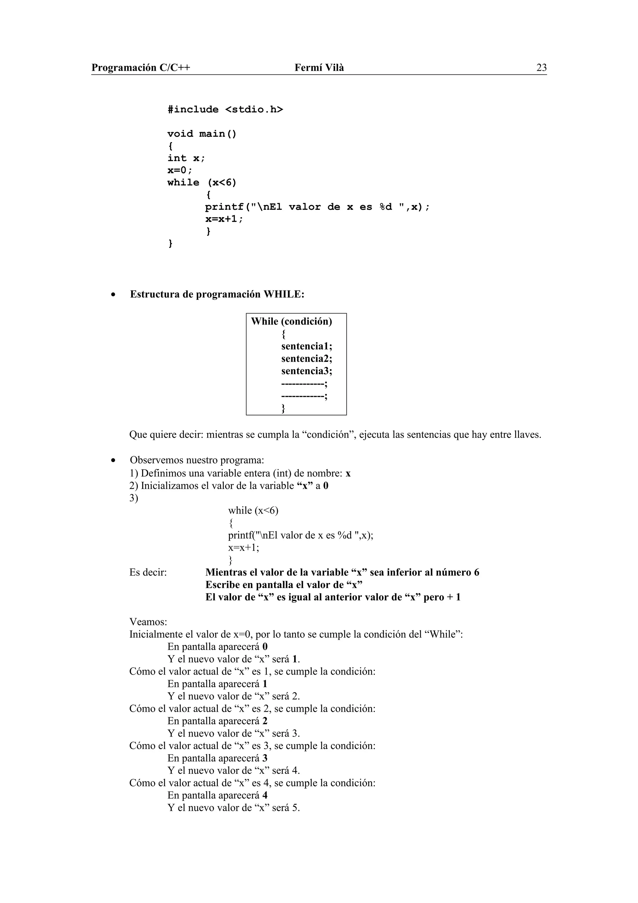 Programación C/C++ Fermí Vilà 23
#include <stdio.h>
void main()
{
int x;
x=0;
while (x<6)
{
printf("nEl valor de x es %d ",x);
x=x+1;
}
}
• Estructura de programación WHILE:
While (condición)
{
sentencia1;
sentencia2;
sentencia3;
------------;
------------;
}
Que quiere decir: mientras se cumpla la “condición”, ejecuta las sentencias que hay entre llaves.
• Observemos nuestro programa:
1) Definimos una variable entera (int) de nombre: x
2) Inicializamos el valor de la variable “x” a 0
3)
while (x<6)
{
printf("nEl valor de x es %d ",x);
x=x+1;
}
Es decir: Mientras el valor de la variable “x” sea inferior al número 6
Escribe en pantalla el valor de “x”
El valor de “x” es igual al anterior valor de “x” pero + 1
Veamos:
Inicialmente el valor de x=0, por lo tanto se cumple la condición del “While”:
En pantalla aparecerá 0
Y el nuevo valor de “x” será 1.
Cómo el valor actual de “x” es 1, se cumple la condición:
En pantalla aparecerá 1
Y el nuevo valor de “x” será 2.
Cómo el valor actual de “x” es 2, se cumple la condición:
En pantalla aparecerá 2
Y el nuevo valor de “x” será 3.
Cómo el valor actual de “x” es 3, se cumple la condición:
En pantalla aparecerá 3
Y el nuevo valor de “x” será 4.
Cómo el valor actual de “x” es 4, se cumple la condición:
En pantalla aparecerá 4
Y el nuevo valor de “x” será 5.
 