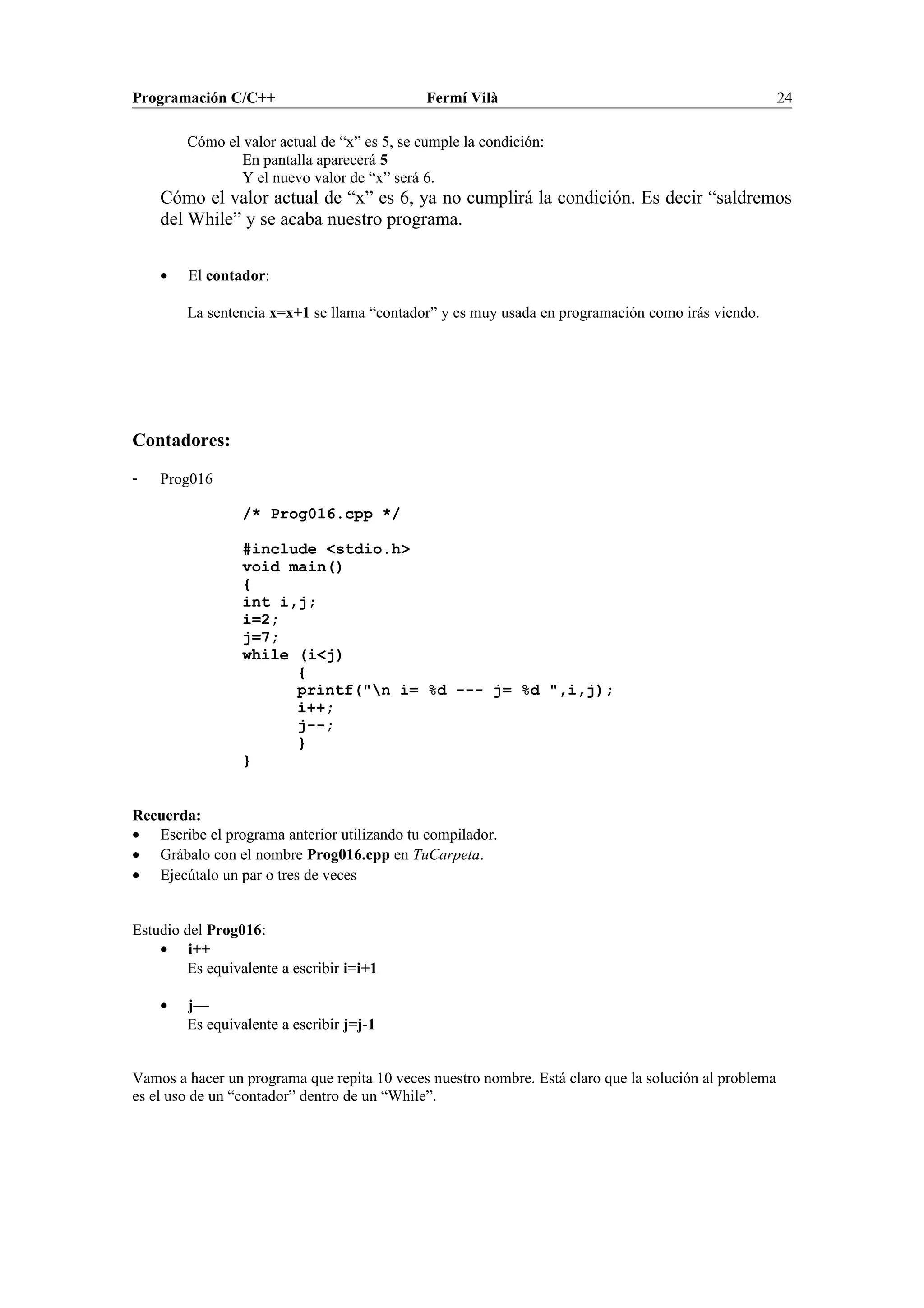 Programación C/C++ Fermí Vilà 24
Cómo el valor actual de “x” es 5, se cumple la condición:
En pantalla aparecerá 5
Y el nuevo valor de “x” será 6.
Cómo el valor actual de “x” es 6, ya no cumplirá la condición. Es decir “saldremos
del While” y se acaba nuestro programa.
• El contador:
La sentencia x=x+1 se llama “contador” y es muy usada en programación como irás viendo.
Contadores:
- Prog016
/* Prog016.cpp */
#include <stdio.h>
void main()
{
int i,j;
i=2;
j=7;
while (i<j)
{
printf("n i= %d --- j= %d ",i,j);
i++;
j--;
}
}
Recuerda:
• Escribe el programa anterior utilizando tu compilador.
• Grábalo con el nombre Prog016.cpp en TuCarpeta.
• Ejecútalo un par o tres de veces
Estudio del Prog016:
• i++
Es equivalente a escribir i=i+1
• j—
Es equivalente a escribir j=j-1
Vamos a hacer un programa que repita 10 veces nuestro nombre. Está claro que la solución al problema
es el uso de un “contador” dentro de un “While”.
 