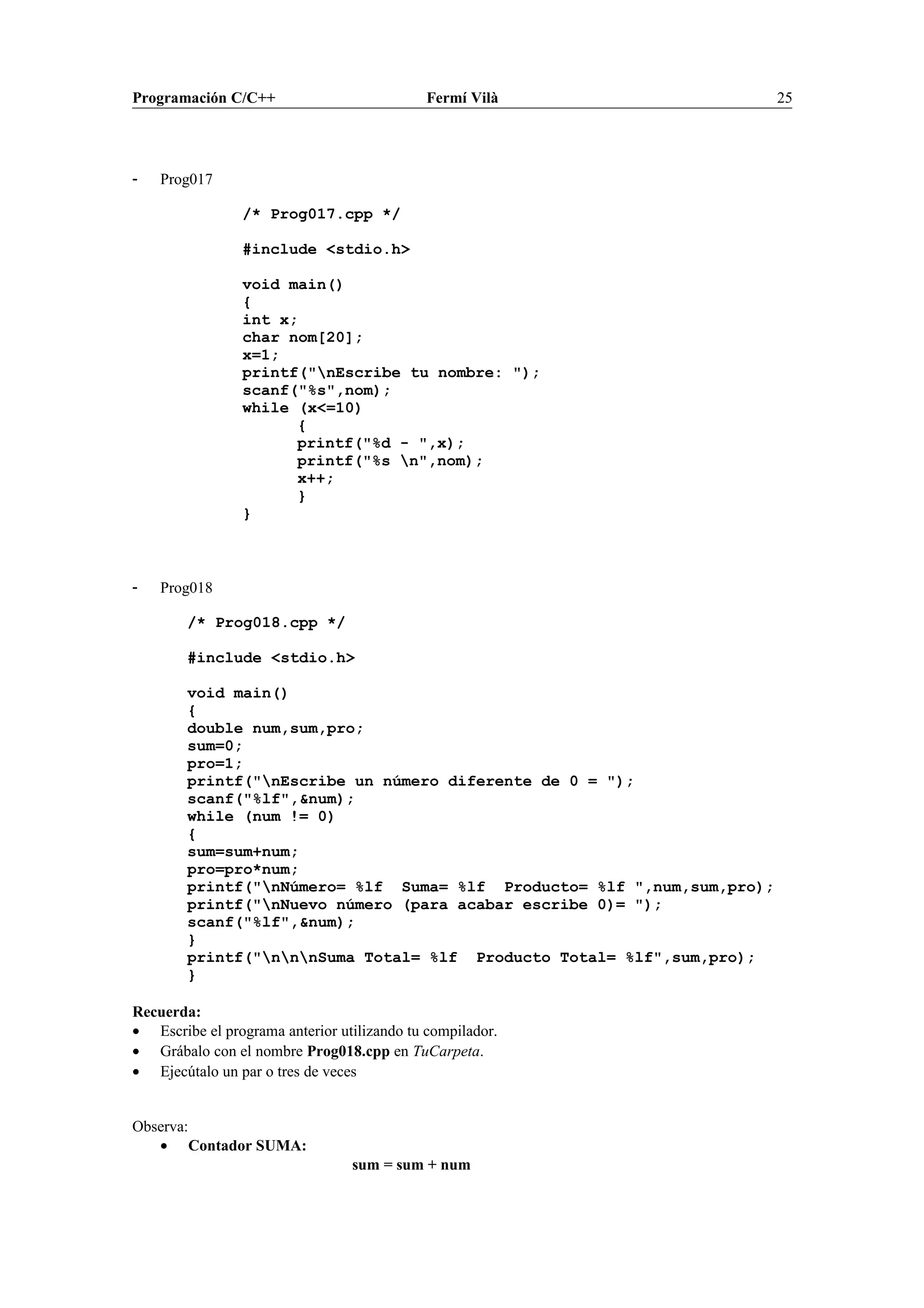 Programación C/C++ Fermí Vilà 25
- Prog017
/* Prog017.cpp */
#include <stdio.h>
void main()
{
int x;
char nom[20];
x=1;
printf("nEscribe tu nombre: ");
scanf("%s",nom);
while (x<=10)
{
printf("%d - ",x);
printf("%s n",nom);
x++;
}
}
- Prog018
/* Prog018.cpp */
#include <stdio.h>
void main()
{
double num,sum,pro;
sum=0;
pro=1;
printf("nEscribe un número diferente de 0 = ");
scanf("%lf",&num);
while (num != 0)
{
sum=sum+num;
pro=pro*num;
printf("nNúmero= %lf Suma= %lf Producto= %lf ",num,sum,pro);
printf("nNuevo número (para acabar escribe 0)= ");
scanf("%lf",&num);
}
printf("nnnSuma Total= %lf Producto Total= %lf",sum,pro);
}
Recuerda:
• Escribe el programa anterior utilizando tu compilador.
• Grábalo con el nombre Prog018.cpp en TuCarpeta.
• Ejecútalo un par o tres de veces
Observa:
• Contador SUMA:
sum = sum + num
 