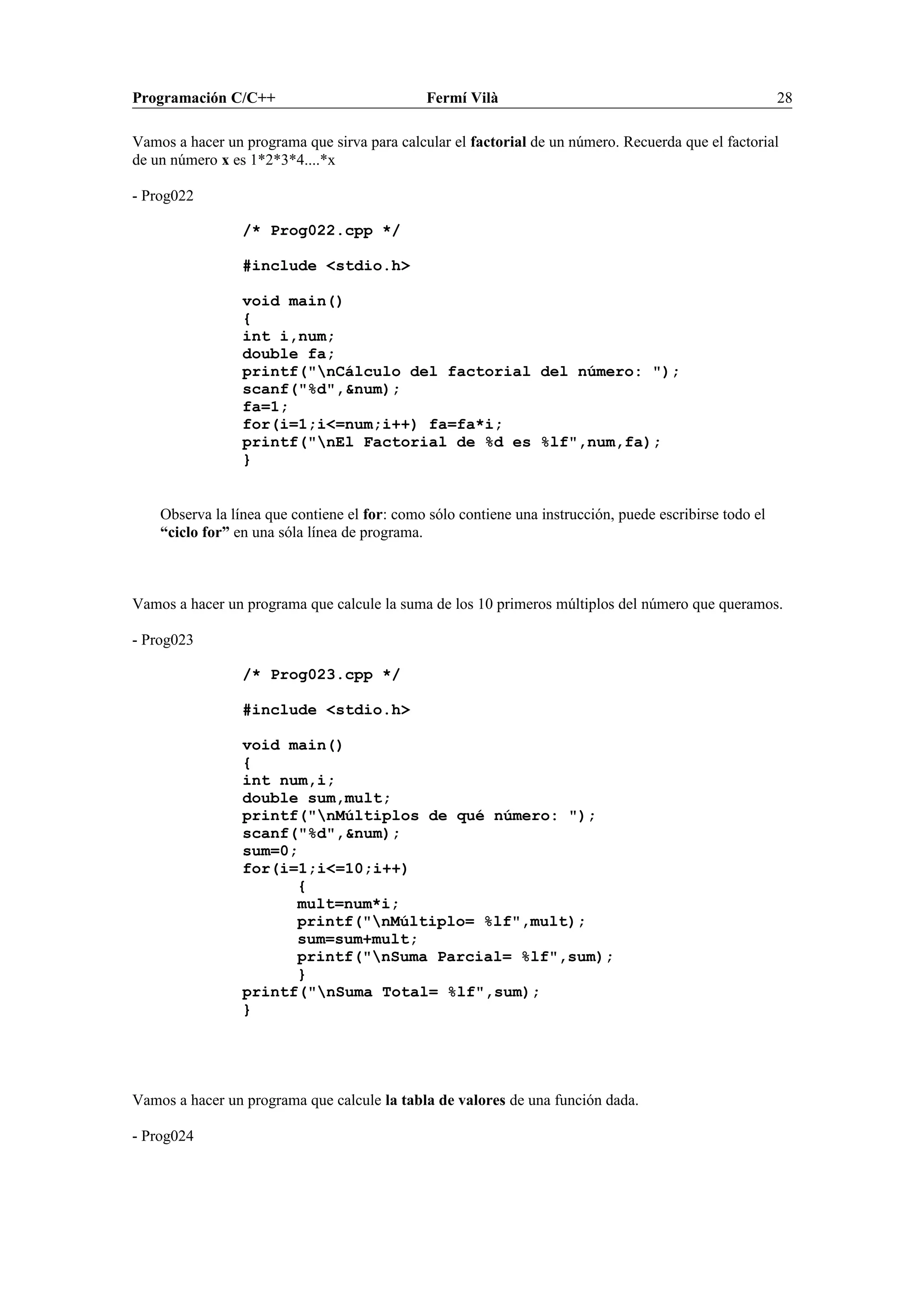 Programación C/C++ Fermí Vilà 28
Vamos a hacer un programa que sirva para calcular el factorial de un número. Recuerda que el factorial
de un número x es 1*2*3*4....*x
- Prog022
/* Prog022.cpp */
#include <stdio.h>
void main()
{
int i,num;
double fa;
printf("nCálculo del factorial del número: ");
scanf("%d",&num);
fa=1;
for(i=1;i<=num;i++) fa=fa*i;
printf("nEl Factorial de %d es %lf",num,fa);
}
Observa la línea que contiene el for: como sólo contiene una instrucción, puede escribirse todo el
“ciclo for” en una sóla línea de programa.
Vamos a hacer un programa que calcule la suma de los 10 primeros múltiplos del número que queramos.
- Prog023
/* Prog023.cpp */
#include <stdio.h>
void main()
{
int num,i;
double sum,mult;
printf("nMúltiplos de qué número: ");
scanf("%d",&num);
sum=0;
for(i=1;i<=10;i++)
{
mult=num*i;
printf("nMúltiplo= %lf",mult);
sum=sum+mult;
printf("nSuma Parcial= %lf",sum);
}
printf("nSuma Total= %lf",sum);
}
Vamos a hacer un programa que calcule la tabla de valores de una función dada.
- Prog024
 