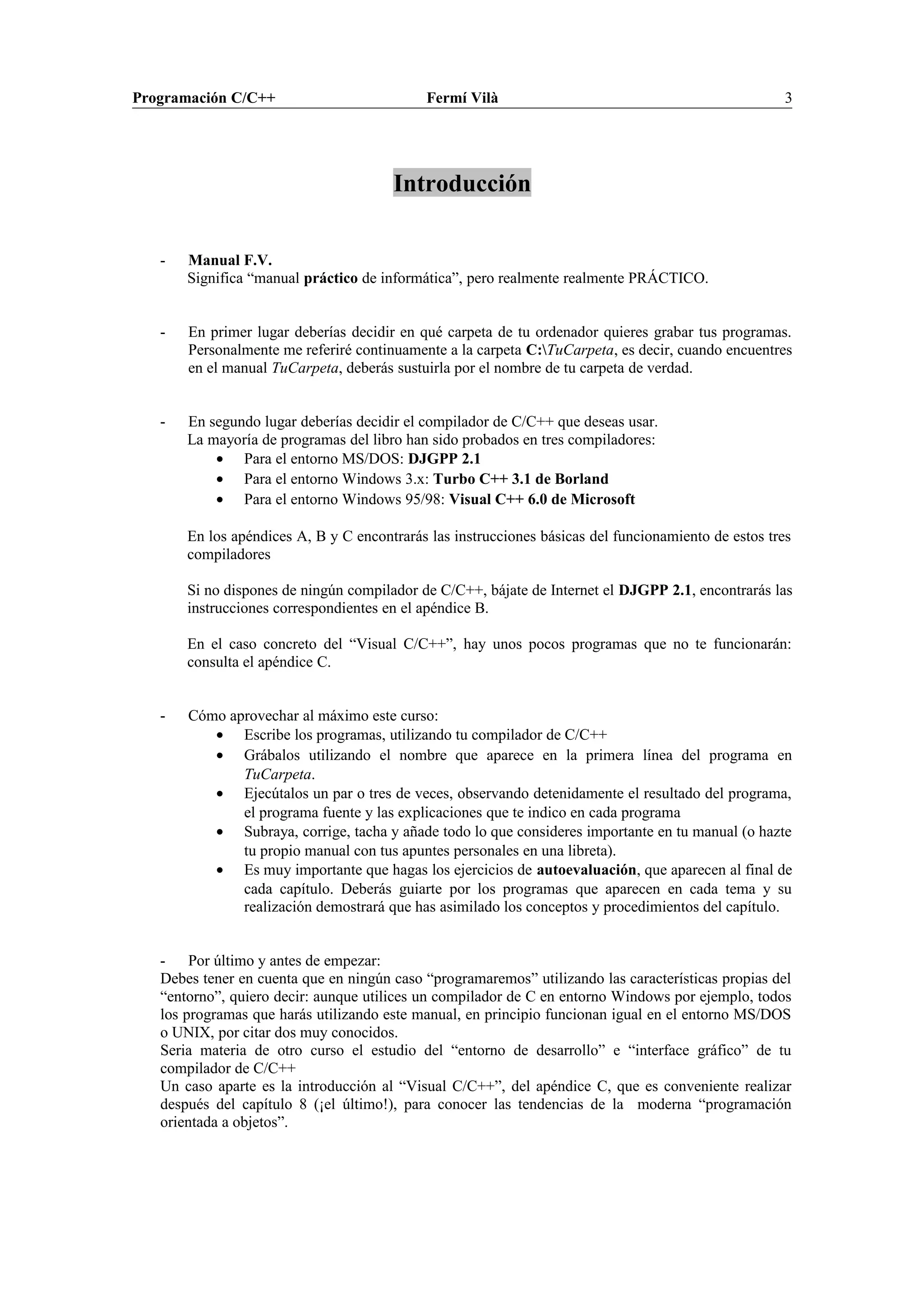 Programación C/C++ Fermí Vilà 3
Introducción
- Manual F.V.
Significa “manual práctico de informática”, pero realmente realmente PRÁCTICO.
- En primer lugar deberías decidir en qué carpeta de tu ordenador quieres grabar tus programas.
Personalmente me referiré continuamente a la carpeta C:TuCarpeta, es decir, cuando encuentres
en el manual TuCarpeta, deberás sustuirla por el nombre de tu carpeta de verdad.
- En segundo lugar deberías decidir el compilador de C/C++ que deseas usar.
La mayoría de programas del libro han sido probados en tres compiladores:
• Para el entorno MS/DOS: DJGPP 2.1
• Para el entorno Windows 3.x: Turbo C++ 3.1 de Borland
• Para el entorno Windows 95/98: Visual C++ 6.0 de Microsoft
En los apéndices A, B y C encontrarás las instrucciones básicas del funcionamiento de estos tres
compiladores
Si no dispones de ningún compilador de C/C++, bájate de Internet el DJGPP 2.1, encontrarás las
instrucciones correspondientes en el apéndice B.
En el caso concreto del “Visual C/C++”, hay unos pocos programas que no te funcionarán:
consulta el apéndice C.
- Cómo aprovechar al máximo este curso:
• Escribe los programas, utilizando tu compilador de C/C++
• Grábalos utilizando el nombre que aparece en la primera línea del programa en
TuCarpeta.
• Ejecútalos un par o tres de veces, observando detenidamente el resultado del programa,
el programa fuente y las explicaciones que te indico en cada programa
• Subraya, corrige, tacha y añade todo lo que consideres importante en tu manual (o hazte
tu propio manual con tus apuntes personales en una libreta).
• Es muy importante que hagas los ejercicios de autoevaluación, que aparecen al final de
cada capítulo. Deberás guiarte por los programas que aparecen en cada tema y su
realización demostrará que has asimilado los conceptos y procedimientos del capítulo.
- Por último y antes de empezar:
Debes tener en cuenta que en ningún caso “programaremos” utilizando las características propias del
“entorno”, quiero decir: aunque utilices un compilador de C en entorno Windows por ejemplo, todos
los programas que harás utilizando este manual, en principio funcionan igual en el entorno MS/DOS
o UNIX, por citar dos muy conocidos.
Seria materia de otro curso el estudio del “entorno de desarrollo” e “interface gráfico” de tu
compilador de C/C++
Un caso aparte es la introducción al “Visual C/C++”, del apéndice C, que es conveniente realizar
después del capítulo 8 (¡el último!), para conocer las tendencias de la moderna “programación
orientada a objetos”.
 
