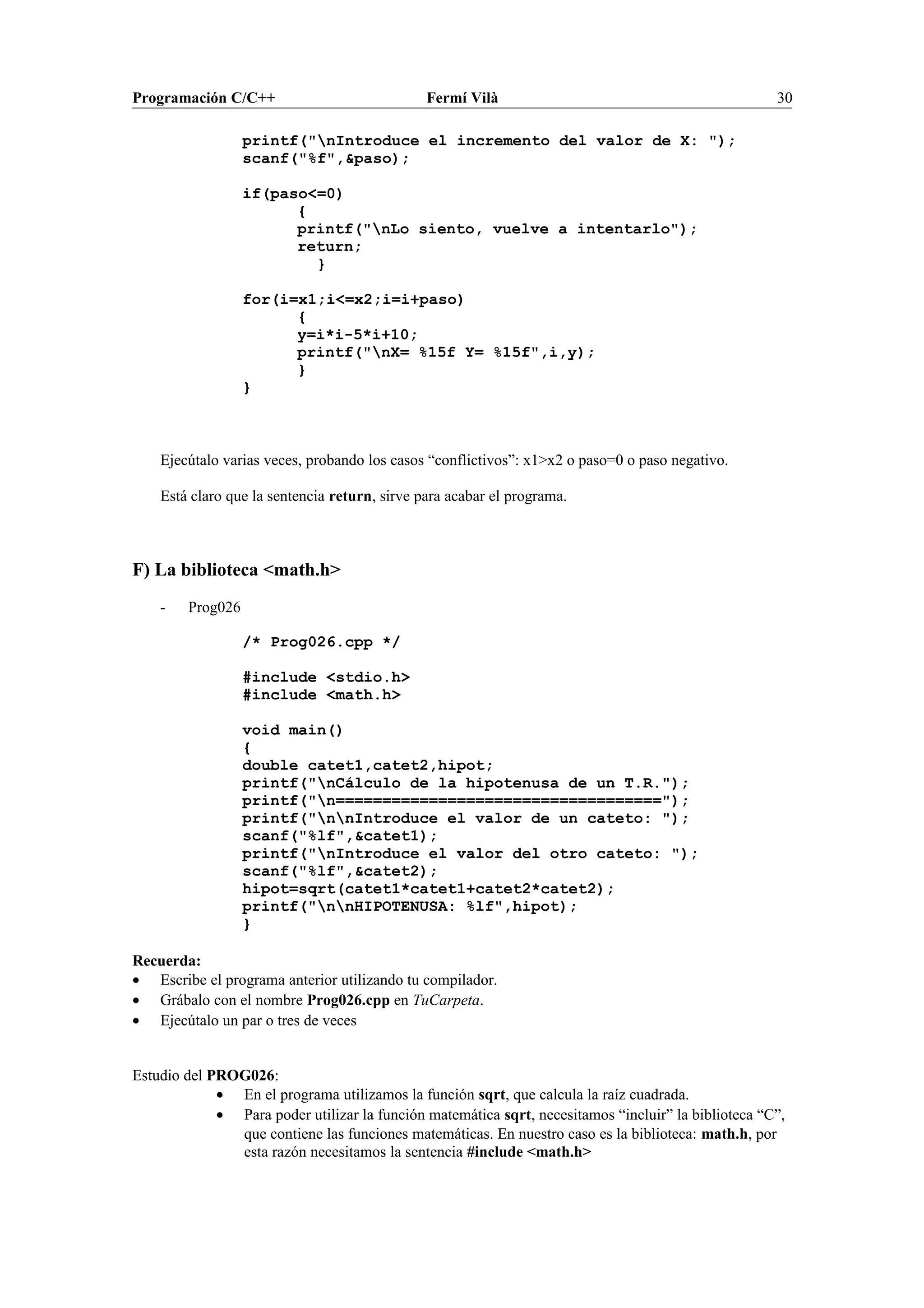 Programación C/C++ Fermí Vilà 30
printf("nIntroduce el incremento del valor de X: ");
scanf("%f",&paso);
if(paso<=0)
{
printf("nLo siento, vuelve a intentarlo");
return;
}
for(i=x1;i<=x2;i=i+paso)
{
y=i*i-5*i+10;
printf("nX= %15f Y= %15f",i,y);
}
}
Ejecútalo varias veces, probando los casos “conflictivos”: x1>x2 o paso=0 o paso negativo.
Está claro que la sentencia return, sirve para acabar el programa.
F) La biblioteca <math.h>
- Prog026
/* Prog026.cpp */
#include <stdio.h>
#include <math.h>
void main()
{
double catet1,catet2,hipot;
printf("nCálculo de la hipotenusa de un T.R.");
printf("n===================================");
printf("nnIntroduce el valor de un cateto: ");
scanf("%lf",&catet1);
printf("nIntroduce el valor del otro cateto: ");
scanf("%lf",&catet2);
hipot=sqrt(catet1*catet1+catet2*catet2);
printf("nnHIPOTENUSA: %lf",hipot);
}
Recuerda:
• Escribe el programa anterior utilizando tu compilador.
• Grábalo con el nombre Prog026.cpp en TuCarpeta.
• Ejecútalo un par o tres de veces
Estudio del PROG026:
• En el programa utilizamos la función sqrt, que calcula la raíz cuadrada.
• Para poder utilizar la función matemática sqrt, necesitamos “incluir” la biblioteca “C”,
que contiene las funciones matemáticas. En nuestro caso es la biblioteca: math.h, por
esta razón necesitamos la sentencia #include <math.h>
 