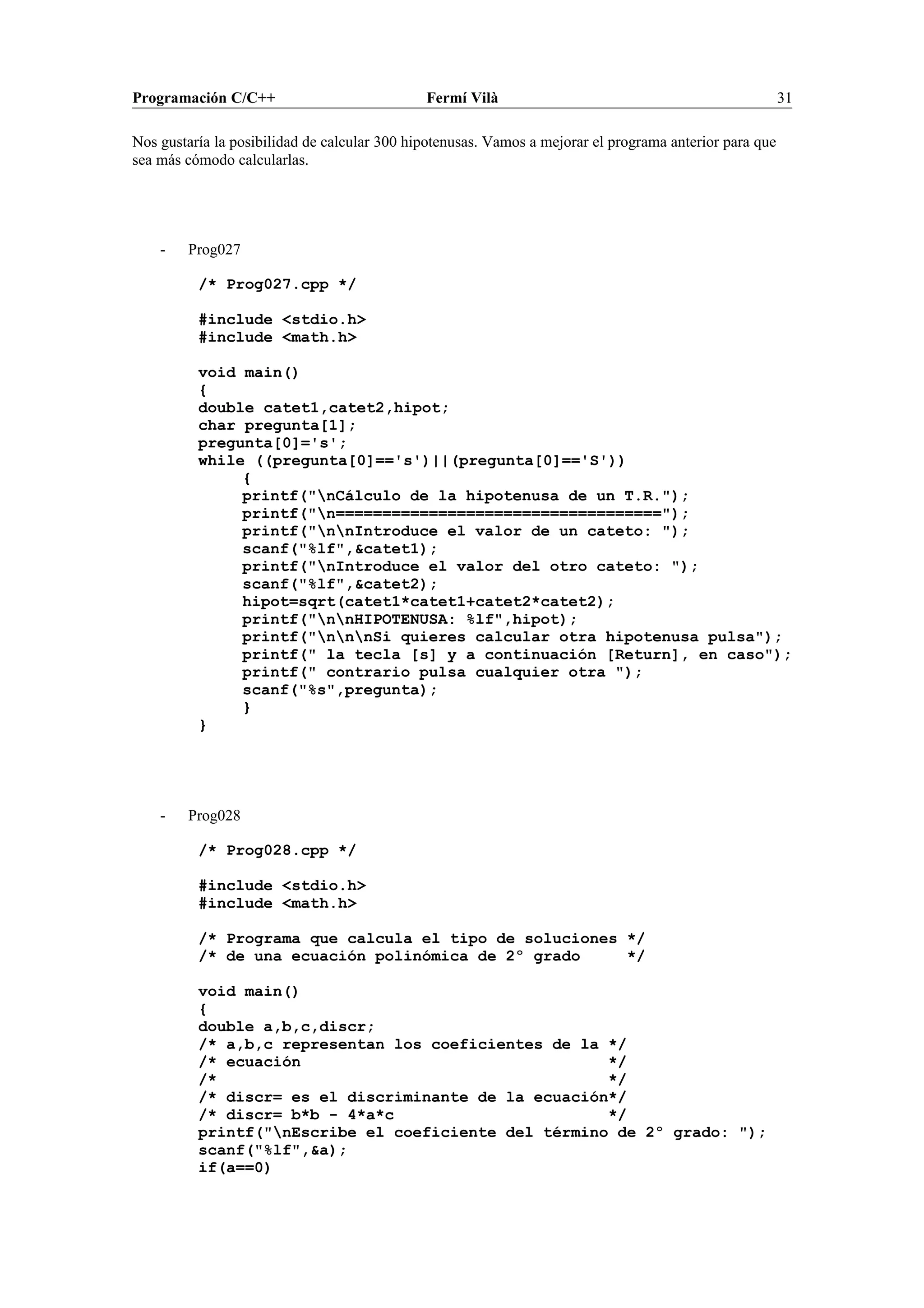 Programación C/C++ Fermí Vilà 31
Nos gustaría la posibilidad de calcular 300 hipotenusas. Vamos a mejorar el programa anterior para que
sea más cómodo calcularlas.
- Prog027
/* Prog027.cpp */
#include <stdio.h>
#include <math.h>
void main()
{
double catet1,catet2,hipot;
char pregunta[1];
pregunta[0]='s';
while ((pregunta[0]=='s')||(pregunta[0]=='S'))
{
printf("nCálculo de la hipotenusa de un T.R.");
printf("n===================================");
printf("nnIntroduce el valor de un cateto: ");
scanf("%lf",&catet1);
printf("nIntroduce el valor del otro cateto: ");
scanf("%lf",&catet2);
hipot=sqrt(catet1*catet1+catet2*catet2);
printf("nnHIPOTENUSA: %lf",hipot);
printf("nnnSi quieres calcular otra hipotenusa pulsa");
printf(" la tecla [s] y a continuación [Return], en caso");
printf(" contrario pulsa cualquier otra ");
scanf("%s",pregunta);
}
}
- Prog028
/* Prog028.cpp */
#include <stdio.h>
#include <math.h>
/* Programa que calcula el tipo de soluciones */
/* de una ecuación polinómica de 2º grado */
void main()
{
double a,b,c,discr;
/* a,b,c representan los coeficientes de la */
/* ecuación */
/* */
/* discr= es el discriminante de la ecuación*/
/* discr= b*b - 4*a*c */
printf("nEscribe el coeficiente del término de 2º grado: ");
scanf("%lf",&a);
if(a==0)
 