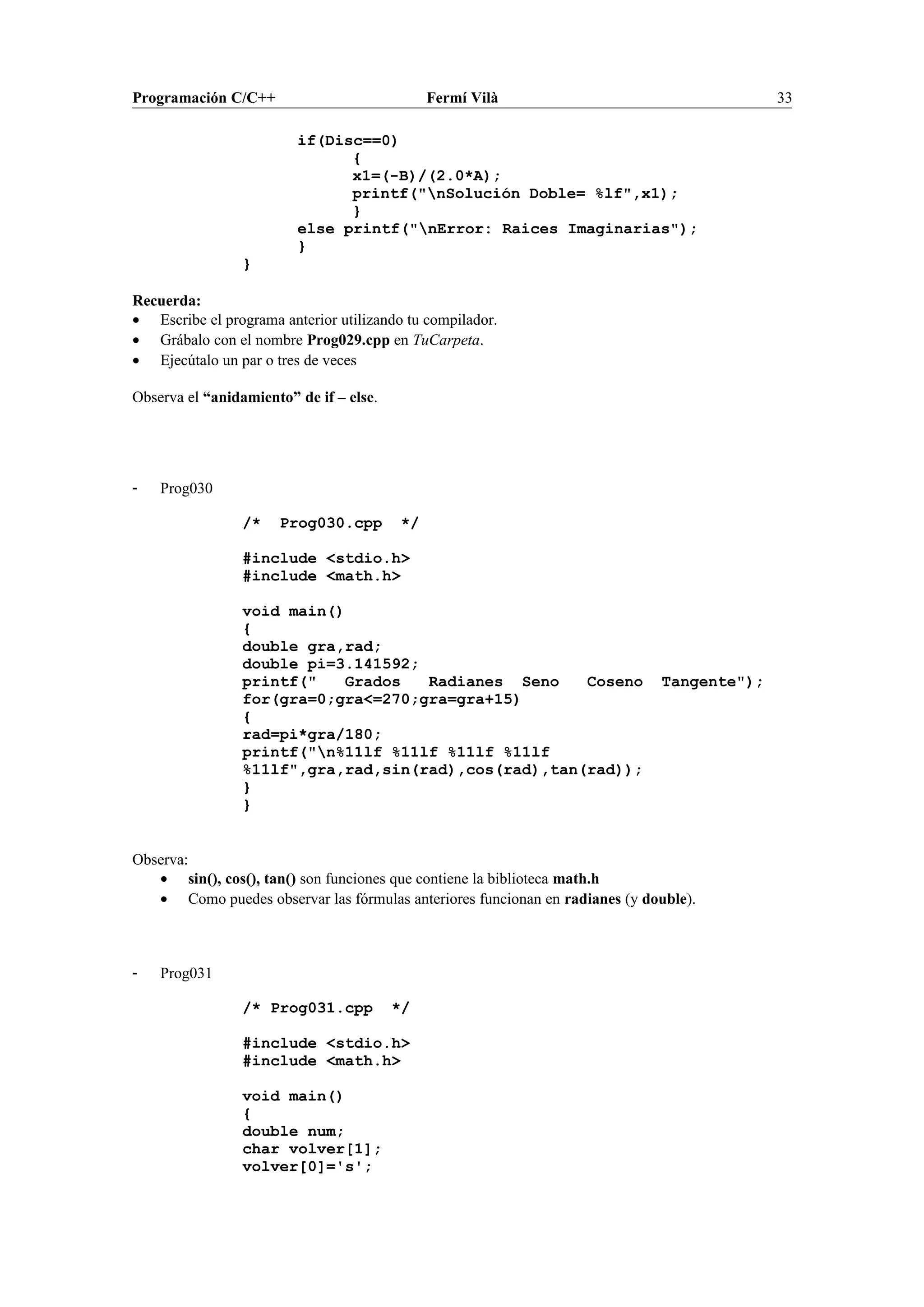 Programación C/C++ Fermí Vilà 33
if(Disc==0)
{
x1=(-B)/(2.0*A);
printf("nSolución Doble= %lf",x1);
}
else printf("nError: Raices Imaginarias");
}
}
Recuerda:
• Escribe el programa anterior utilizando tu compilador.
• Grábalo con el nombre Prog029.cpp en TuCarpeta.
• Ejecútalo un par o tres de veces
Observa el “anidamiento” de if – else.
- Prog030
/* Prog030.cpp */
#include <stdio.h>
#include <math.h>
void main()
{
double gra,rad;
double pi=3.141592;
printf(" Grados Radianes Seno Coseno Tangente");
for(gra=0;gra<=270;gra=gra+15)
{
rad=pi*gra/180;
printf("n%11lf %11lf %11lf %11lf
%11lf",gra,rad,sin(rad),cos(rad),tan(rad));
}
}
Observa:
• sin(), cos(), tan() son funciones que contiene la biblioteca math.h
• Como puedes observar las fórmulas anteriores funcionan en radianes (y double).
- Prog031
/* Prog031.cpp */
#include <stdio.h>
#include <math.h>
void main()
{
double num;
char volver[1];
volver[0]='s';
 